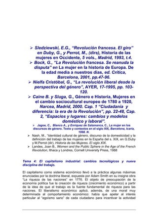 Sledziewski, E.G., “Revolución francesa. El giro”
         en Duby, G., y Perrot, M., (dirs), Historia de las
        mujeres en Occidente, 5 vols., Madrid, 1993, t.4.
       Bock, G., “La Revolución francesa. Se reanuda la
       disputa” en La mujer en la historia de Europa. De
           la edad media a nuestros dias, ed. Crítica,
                   Barcelona, 2001, pp.47-96.
      Nielfa Cristóbal, G., “La revolución liberal desde la
       perspectiva del género”, AYER, 17-1995, pp. 103-
                                120.
      Caine B. y Sluga, G., Género e Historia, Mujeres en
       el cambio sociocultural europeo de 1780 a 1920,
          Narcea, Madrid, 2000. Cap. 1 “Ciudadanía y
      diferencia: la era de la Revolución”, pp. 22-48, Cap.
          2, “Espacios y lugares: cambios y modelos
                      doméstico y laboral”.
          Jagoe, C., Blanco A., y Enríquez de Salamanca, C., La mujer en los
       discursos de género. Texto y contextos en el siglo XIX, Barcelona, Icaria,
                                       1998. N.
      Nash, M., “Identidad cultural de género, discurso de la domesticidad y la
      definición del trabajo de las mujeres en la España del s. XIX, en G.Duby
      y M.Perrot (dir), Historia de las Mujeres. El siglo XIX.
      Landes, Joan B., Women and the Public Sphere in the Age of the French
      Revolution, Ithaca y Londres, Cornell University Press, 1988


Tema 4: El capitalismo industrial: cambios tecnológicos y nueva
disciplina del trabajo.

El capitalismo como sistema económico llevó a la práctica algunas máximas
enunciadas por la doctrina liberal, expuesta por Adam Smith en su insigne obra
“La riqueza de las naciones” en 1776. El objeto de preocupación de la
economía política fue la creación de riqueza (crecimiento económico) a partir
de la idea de que el trabajo es la fuente fundamental de riqueza para las
naciones. El liberalismo económico aplicó, además, de una moral muy
determinada al comportamiento económico: había que apelar al interés
particular al “egoísmo sano” de cada ciudadano para incentivar la actividad
 
