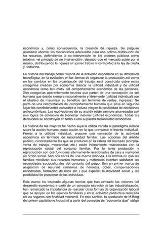 económica y, como consecuencia, la creación de riqueza. Se propuso
asimismo abordar los mecanismos adecuados para una optima distribución de
los recursos, defendiendo la no intervención de los poderes públicos como
máxima –el principio de no intervención-, dejando que el mercado actúe por si
mismo, distribuyendo la riqueza sin poner trabas ni cortapidad a la ley de oferta
y demanda.

La historia del trabajo como historia de la actividad económica en su dimensión
tecnológica, en la evolución en las formas de organizar la producción así como
en los cambios en las organización del trabajo, está construida sobre estas
categorías creadas por economía clásica: la utilidad individual y de utilidad
económica como leiv motiv del comportamiento económico de las personas.
Son categorías aparentemente neutras que parten de una concepción de ser
humano que decide siempre racionalmente y libremente (utilidad individual) con
el objetivo de maximizar su beneficio (en términos de rentas, ingresos). Se
parte de una interpretación del comportamiento humano que sitúa en segundo
lugar los condicionantes culturales o incluso niegan la posibilidad de decisiones
antieconómicas. Las motivaciones de su acción están siempre atravesadas por
una lógica de obtención de bienestar material (utilidad económica). Todas las
decisiones se construyen en torno a una supuesta racionalidad económica.

La historia de las mujeres ha hecho suya la crítica vertida al paradigma clásico
sobre la acción humana como acción en la que prevalece el interés individual.
Frente a la utilidad individual, propone una valoración de la actividad
económica en términos de racionalidad familiar. Las acciones del ámbito
público, concretamente las que se producen en la esfera del mercado (compra-
venta de trabajo, mercancías etc.) están íntimamente relacionadas con la
reproducción social del conjunto familiar. Por lo tanto producción y
reproducción son dos funciones internamente relacionadas de cara a mantener
un orden social. Son dos caras de una misma moneda. Las formas en que las
familias movilizan sus recursos humanos y materiales intentan satisfacer las
necesidades socioculturales del conjunto del grupo. Son un primer marco de
asignación de recursos (sistemas de herencia, dotes, compensaciones
económicas, formación de hijos etc..) que explican la movilidad social y las
posibilidad de prosperar de los individuos.

Este marco ha inspirado algunas teorías que han revisado las visiones del
desarrollo económico a partir de un concepto estrecho de las industrialización,
han remarcado la importancia de rescatar otras formas de organización laboral
que se apoyan en los equipos familiares y en la actividad productiva realizada
en los hogares con finalidad mercantil. En este sentido, la aportación de M.Berg
del primer capitalismo industrial a partir del concepto de “economía dual” obligó
 