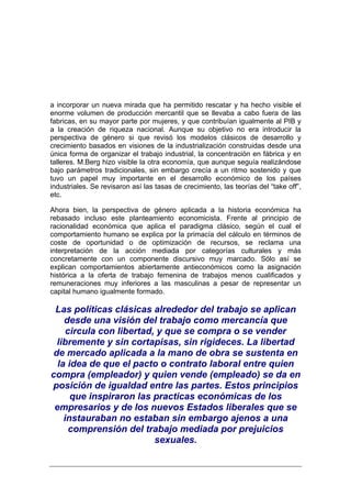 a incorporar un nueva mirada que ha permitido rescatar y ha hecho visible el
enorme volumen de producción mercantil que se llevaba a cabo fuera de las
fabricas, en su mayor parte por mujeres, y que contribuían igualmente al PIB y
a la creación de riqueza nacional. Aunque su objetivo no era introducir la
perspectiva de género si que revisó los modelos clásicos de desarrollo y
crecimiento basados en visiones de la industrialización construidas desde una
única forma de organizar el trabajo industrial, la concentración en fábrica y en
talleres. M.Berg hizo visible la otra economía, que aunque seguía realizándose
bajo parámetros tradicionales, sin embargo crecía a un ritmo sostenido y que
tuvo un papel muy importante en el desarrollo económico de los países
industriales. Se revisaron así las tasas de crecimiento, las teorías del “take off”,
etc.

Ahora bien, la perspectiva de género aplicada a la historia económica ha
rebasado incluso este planteamiento economicista. Frente al principio de
racionalidad económica que aplica el paradigma clásico, según el cual el
comportamiento humano se explica por la primacía del cálculo en términos de
coste de oportunidad o de optimización de recursos, se reclama una
interpretación de la acción mediada por categorías culturales y más
concretamente con un componente discursivo muy marcado. Sólo así se
explican comportamientos abiertamente antieconómicos como la asignación
histórica a la oferta de trabajo femenina de trabajos menos cualificados y
remuneraciones muy inferiores a las masculinas a pesar de representar un
capital humano igualmente formado.

 Las políticas clásicas alrededor del trabajo se aplican
    desde una visión del trabajo como mercancía que
     circula con libertad, y que se compra o se vender
  libremente y sin cortapisas, sin rigideces. La libertad
 de mercado aplicada a la mano de obra se sustenta en
  la idea de que el pacto o contrato laboral entre quien
compra (empleador) y quien vende (empleado) se da en
posición de igualdad entre las partes. Estos principios
      que inspiraron las practicas económicas de los
 empresarios y de los nuevos Estados liberales que se
    instauraban no estaban sin embargo ajenos a una
      comprensión del trabajo mediada por prejuicios
                          sexuales.
 