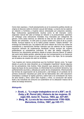 Como bien expresa J. Scott precisamente es en la economía política donde se
origina el discurso sobre la división sexual del trabajo. La teoría de los salarios
en relación a hombres y mujeres estuvo atravesada por prejuicios sexistas.
Bajo instituciones aparentemente neutras como la del mercado -como
asignador natural del valor al trabajo en relación a la productividad- operaban
sin embargo unas estructuras mentales muy marcadas por categorías de
género. Entre estos teóricos se defendía la idea de los salarios de varones
debían ser suficientes no sólo para su propio sostén sino para el de su propia
familia. Aunque todavía no se le había puesto nombre -“salario familiar”- sin
embargo se entendía que los salarios del varón debían de incluir los costes de
subsistencia y reproducción familiar mientras que los salarios de las mujeres
requerían siempre de suplementos familiares incluso aunque las mujeres
pretendieran su subsistencia individual. El valor del salario masculino y
femenino fue claramente asimétrico desde el propio discurso liberal. El salario
del varón tenía doble sentido, además de ser una compensación a su fuerza de
trabajo era al mismo tiempo el que otorgaba valor a los hijos. Se le concedía
así el estatus de creador de valor en la familia.

“Las mujeres son menos productivas que los hombres” decían unos; “la mujer
desde un punto de vista industrial, es un trabajador imperfecto” decían algunos
de los pensadores más ilustres. Esta situación que aparecía como inevitable
bajos las leyes de los economistas, la inferioridad de la condición femenina, fue
perfectamente asumida y utilizada por parte de los empleadores. Efectivamente
las formas de organización de la producción y del trabajo en el contexto de la
primera revolución industrial por parte de los fabricantes del s.XIX estuvieron
orientadas a soslayar la rigidez gremial y sobre todo a la contratación de mano
de obra barata y dócil, sobre todo mujeres y niños. La revolución del sector
textil y las industrias de consumo se sustentaron en la utilización masiva de la
oferta de trabajo femenino.


Bibliografía

        Scott, J., “La mujer trabajadora en el s.XIX”, en G.
        Duby y M. Perrot (dir), Historia de las mujeres. El
          siglo XIX, tomo IV, Taurus, 1993, pp. 427-461.
         Berg, M., La era de las manufacturas 1700-1820.
               Barcelona, Crítica, 1987, pp.145-171.
 