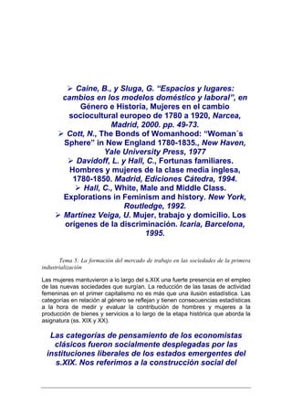 Caine, B., y Sluga, G. “Espacios y lugares:
        cambios en los modelos doméstico y laboral”, en
             Género e Historia, Mujeres en el cambio
          sociocultural europeo de 1780 a 1920, Narcea,
                      Madrid, 2000. pp. 49-73.
         Cott, N., The Bonds of Womanhood: “Woman´s
        Sphere” in New England 1780-1835., New Haven,
                    Yale University Press, 1977
            Davidoff, L. y Hall, C., Fortunas familiares.
          Hombres y mujeres de la clase media inglesa,
           1780-1850. Madrid, Ediciones Cátedra, 1994.
              Hall, C., White, Male and Middle Class.
        Explorations in Feminism and history. New York,
                          Routledge, 1992.
        Martínez Veiga, U. Mujer, trabajo y domicilio. Los
         orígenes de la discriminación. Icaria, Barcelona,
                                1995.


       Tema 5: La formación del mercado de trabajo en las sociedades de la primera
industrialización

Las mujeres mantuvieron a lo largo del s.XIX una fuerte presencia en el empleo
de las nuevas sociedades que surgían. La reducción de las tasas de actividad
femeninas en el primer capitalismo no es más que una ilusión estadística. Las
categorías en relación al género se reflejan y tienen consecuencias estadísticas
a la hora de medir y evaluar la contribución de hombres y mujeres a la
producción de bienes y servicios a lo largo de la etapa histórica que aborda la
asignatura (ss. XIX y XX).

  Las categorías de pensamiento de los economistas
   clásicos fueron socialmente desplegadas por las
 instituciones liberales de los estados emergentes del
   s.XIX. Nos referimos a la construcción social del
 