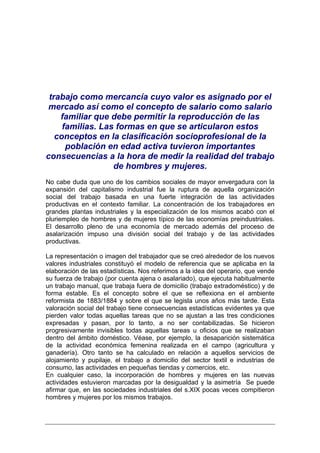 trabajo como mercancía cuyo valor es asignado por el
mercado así como el concepto de salario como salario
    familiar que debe permitir la reproducción de las
     familias. Las formas en que se articularon estos
   conceptos en la clasificación socioprofesional de la
      población en edad activa tuvieron importantes
consecuencias a la hora de medir la realidad del trabajo
                  de hombres y mujeres.
No cabe duda que uno de los cambios sociales de mayor envergadura con la
expansión del capitalismo industrial fue la ruptura de aquella organización
social del trabajo basada en una fuerte integración de las actividades
productivas en el contexto familiar. La concentración de los trabajadores en
grandes plantas industriales y la especialización de los mismos acabó con el
pluriempleo de hombres y de mujeres típico de las economías preindustriales.
El desarrollo pleno de una economía de mercado además del proceso de
asalarización impuso una división social del trabajo y de las actividades
productivas.

La representación o imagen del trabajador que se creó alrededor de los nuevos
valores industriales constituyó el modelo de referencia que se aplicaba en la
elaboración de las estadísticas. Nos referimos a la idea del operario, que vende
su fuerza de trabajo (por cuenta ajena o asalariado), que ejecuta habitualmente
un trabajo manual, que trabaja fuera de domicilio (trabajo extradoméstico) y de
forma estable. Es el concepto sobre el que se reflexiona en el ambiente
reformista de 1883/1884 y sobre el que se legisla unos años más tarde. Esta
valoración social del trabajo tiene consecuencias estadísticas evidentes ya que
pierden valor todas aquellas tareas que no se ajustan a las tres condiciones
expresadas y pasan, por lo tanto, a no ser contabilizadas. Se hicieron
progresivamente invisibles todas aquellas tareas u oficios que se realizaban
dentro del ámbito doméstico. Véase, por ejemplo, la desaparición sistemática
de la actividad económica femenina realizada en el campo (agricultura y
ganadería). Otro tanto se ha calculado en relación a aquellos servicios de
alojamiento y pupilaje, el trabajo a domicilio del sector textil e industrias de
consumo, las actividades en pequeñas tiendas y comercios, etc.
En cualquier caso, la incorporación de hombres y mujeres en las nuevas
actividades estuvieron marcadas por la desigualdad y la asimetría Se puede
afirmar que, en las sociedades industriales del s.XIX pocas veces compitieron
hombres y mujeres por los mismos trabajos.
 