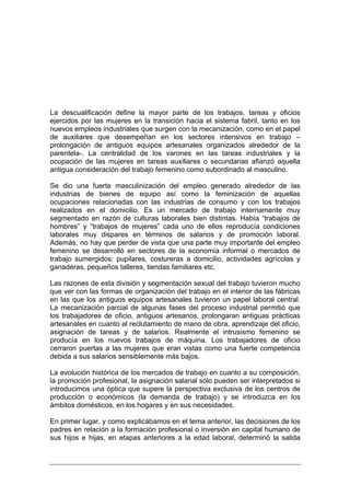 La descualificación define la mayor parte de los trabajos, tareas y oficios
ejercidos por las mujeres en la transición hacia el sistema fabril, tanto en los
nuevos empleos industriales que surgen con la mecanización, como en el papel
de auxiliares que desempeñan en los sectores intensivos en trabajo –
prolongación de antiguos equipos artesanales organizados alrededor de la
parentela-. La centralidad de los varones en las tareas industriales y la
ocupación de las mujeres en tareas auxiliares o secundarias afianzó aquella
antigua consideración del trabajo femenino como subordinado al masculino.

Se dio una fuerte masculinización del empleo generado alrededor de las
industrias de bienes de equipo así como la feminización de aquellas
ocupaciones relacionadas con las industrias de consumo y con los trabajos
realizados en el domicilio. Es un mercado de trabajo internamente muy
segmentado en razón de culturas laborales bien distintas. Había “trabajos de
hombres” y “trabajos de mujeres” cada uno de ellos reproducía condiciones
laborales muy dispares en términos de salarios y de promoción laboral.
Además, no hay que perder de vista que una parte muy importante del empleo
femenino se desarrolló en sectores de la economía informal o mercados de
trabajo sumergidos: pupilares, costureras a domicilio, actividades agrícolas y
ganaderas, pequeños talleres, tiendas familiares etc.

Las razones de esta división y segmentación sexual del trabajo tuvieron mucho
que ver con las formas de organización del trabajo en el interior de las fábricas
en las que los antiguos equipos artesanales tuvieron un papel laboral central.
La mecanización parcial de algunas fases del proceso industrial permitió que
los trabajadores de oficio, antiguos artesanos, prolongaran antiguas prácticas
artesanales en cuanto al reclutamiento de mano de obra, aprendizaje del oficio,
asignación de tareas y de salarios. Realmente el intrusismo femenino se
producía en los nuevos trabajos de máquina. Los trabajadores de oficio
cerraron puertas a las mujeres que eran vistas como una fuerte competencia
debida a sus salarios sensiblemente más bajos.

La evolución histórica de los mercados de trabajo en cuanto a su composición,
la promoción profesional, la asignación salarial sólo pueden ser interpretados si
introducimos una óptica que supere la perspectiva exclusiva de los centros de
producción o económicos (la demanda de trabajo) y se introduzca en los
ámbitos domésticos, en los hogares y en sus necesidades.

En primer lugar, y como explicábamos en el tema anterior, las decisiones de los
padres en relación a la formación profesional o inversión en capital humano de
sus hijos e hijas, en etapas anteriores a la edad laboral, determinó la salida
 