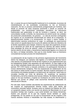 Así, y a pesar de que la historiografía tradicional no lo contempla, el proceso de
industrialización en las sociedades occidentales no fue un fenómeno
masculino. No fue un proceso estrictamente protagonizado por hombres, bien
desde su posición de clase burguesa dominante o desde su posición de
proletariados. Las revoluciones industriales sacudieron las estructuras
tradicionales que gobernaban la vida de hombres y mujeres, es decir, las
comunidades rurales, la familia, los mecanismos de control social, las unidades
de producción preindustriales, los gremios… La vida de enormes contingentes
de mujeres se vio hondamente transformada por efecto de la emigración, la
desestructuración familiar y la incorporación, en mayor o menor medida, a
determinados sectores productivos en auge. La estrategia de supervivencia
más común en aquella época fue la suma de salarios de todos los miembros de
la familia capacitados para trabajar. Estamos muy lejos del surgimiento (incluso
de la demanda por parte de las organizaciones obreras) del salario familiar.
Esta estrategia de suma de salarios, unida a la desaparición en los nuevos
barrios obreros de las redes y mecanismos tradicionales ligados a la crianza de
los hijos y al trabajo doméstico, hizo que la crisis familiar fuera un fenómeno
consustancial al propio proceso de industrialización.

La participación de las mujeres en las primeras organizaciones del movimiento
obrero fue desigual. Los sectores más ligados a la tradición artesana fueron
más reacios a la participación formal de las mujeres en sus organizaciones que
los trabajadores textiles más separados de esta tradición. El caso inglés es tal
vez el mejor estudiado desde este punto de vista. Los movimientos ludistas del
período 1811-1814 fueron a menudo contrarios a la participación femenina e
incluso abiertamente misóginos. Pero las experiencias de colaboración de los
dos sexos en estas luchas no fueron escasas. Muchas mujeres participaron en
movimientos de protesta paralelos a la destrucción de máquinas, sobre todo en
revueltas movidas por crisis de alimentos. En ocasiones, se opusieron
frontalmente y de forma violenta a las fuerzas militares. No faltaron tampoco los
casos en los que hombres y mujeres se movilizaron en contra de las nuevas
fábricas que ponían en peligro unas economías familiares enraizadas en
estructuras en desuso.

Por otro lado, fueron también abundantes las experiencias de colaboración de
las mujeres en organizaciones obreras mixtas, sobre todo dentro del
movimiento unionista radical. Sucesos como la masacre de Peterloo de 1819,
un sangriento ataque contra una reunión de obreros de Manchester en el que
resultaron heridas cien mujeres, y que contó también con líderes femeninas,
ilustran una situación en la que las mujeres tenían también un papel
protagonista. En los países en los que la incorporación de las mujeres a los
nuevos sectores mineros e industriales fue más escasa, la diseminación y
 