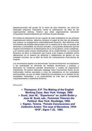 desestructuración del grueso de la mano de obra femenina, así como los
habituales prejuicios masculinos contra la participación de ellas en las
organizaciones obreras, hicieron que estas organizaciones estuvieran
compuestas fundamentalmente por hombres durante décadas.

Sin olvidar la participación de las mujeres de clase trabajadora en las primeras
organizaciones obreras, debemos destacar el papel de otro tipo de protestas,
que tuvieron un protagonismo indiscutiblemente femenino. Nos referimos a los
movimientos de protesta relacionados con la carestía de la vida, la escasez de
alimentos y combustible, los abusos sexuales, y los grandes obstáculos que las
mujeres encontraban en el desempeños de su rol de género, como cuidadoras,
y en muchos casos incluso mantenedoras, de la unidad familiar. La conciencia
femenina, es decir, la motivación que mueve a las mujeres a protestar contra
alteraciones en el sistema de derechos y obligaciones de género en una
sociedad concreta, fue el telón de fondo de numerosísimos movimientos de
mujeres.

Los movimientos ligados a la denominada “conciencia femenina” se enfrentaron
a las autoridades en demanda de medidas económicas y políticas, y
alcanzaron en ocasiones grandes dimensiones y niveles de organización
importantes. No parece adecuado catalogar estos movimientos dentro de los
tradicionales motines asociados a crisis de subsistencia en las sociedades
preindustriales, ya que se hallan totalmente encuadrados en la realidad de las
sociedades industriales, y su particularidad es más bien el componente
mayoritariamente o totalmente femenino.


Bibliografía

            Thompson, E.P. The Making of the English
             Working Class. New York: Vintage, 1966
          Scott, Joan W., “Experience” en Judith Butler y
            Joan W. Scott, eds., Feminists Theorize the
               Political. New York: Routledge, 1992.
           Kaplan, Temma, "Female Conciousness and
          Collective Action: The case of Barcelona, 1910-
                      1918", Signs 7 (3), 1982.
 