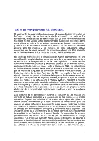 Tema 7: Las ideologías de clase y la I Internacional.

El surgimiento de unos ideales de género en el seno de la clase obrera fue un
fenómeno complejo. No se trató de la simple apropiación, por parte de los
trabajadores, de los ideales de domesticidad que ya eran predominantes entre
las clases medias y altas. Estos ideales tampoco pueden ser entendidos como
una continuación natural de los valores dominantes en los sectores artesanos,
y menos aún en los medios rurales. La formación de una identidad de clase
positiva, para las mujeres y los hombres de clase trabajadora, estuvo
relacionada con la propia evolución del movimiento obrero y la difícil situación
de las familias obreras en los inicios del proceso de industrialización.

Los primeros momentos de la industrialización fueron acompañados de una
descalificación moral de la clase obrera por parte de la burguesía emergente, y
de una actitud de irresponsabilidad de la clase capitalista con respecto a las
condiciones de sobreexplotación y extremada pobreza de las familias obreras,
particularmente de mujeres y niños. Hasta la década de 1820, los trabajadores
no fueron capaces de hacer frente ideológicamente a las acusaciones vertidas
por los moralistas burgueses de alcoholismo endémico y corrupción moral. La
brutal imposición de la New Poor Law de 1834 en Inglaterra fue un buen
ejemplo de estas tempranas actitudes de la burguesía. La lucha contra esta ley,
que supuso la separación de mujeres y maridos, de padres e hijos, en terribles
casas de trabajo, y la lucha contra el “factory system”, incorporó a muchas
mujeres, fundamentalmente trabajadoras textiles. Pero en la medida en que las
medidas legales y la práctica capitalista privaba del derecho a una vida familiar
a la clase trabajadora, las organizaciones obreras asumieron progresivamente
el discurso de la domesticidad, originalmente creado en el seno de las clases
dominantes.
Este discurso de la domesticidad suponía la expulsión de las mujeres del
mercado de trabajo asalariado y la segregación de las mismas en el ámbito
doméstico. Suponía en definitiva el nacimiento de la figura del cabeza de
familia obrera (breadwinner) y el ideal femenino de domesticidad para las
mujeres de clase trabajadora. Lógicamente, estos ideales modernos hundían
sus raíces en la supremacía masculina en las sociedades preindustriales, pero
el proceso de modernización ideológica y económica había supuesto una
alteración radical de la vida familiar y de las bases sobre las que se sustentaba
la autoridad de los hombres en la unidad familiar. La separación del espacio
privado/familiar del ámbito público en el que se desarrollaba el trabajo
asalariado, y la progresiva evolución hacia salarios individuales, de acuerdo a
los cuales la familia dejaba de ser una unidad económica, fueron cambios que
transformaron profundamente los fundamentos de las relaciones de género.
Los salarios individuales no preservaban por sí mismos el dominio masculino.
 