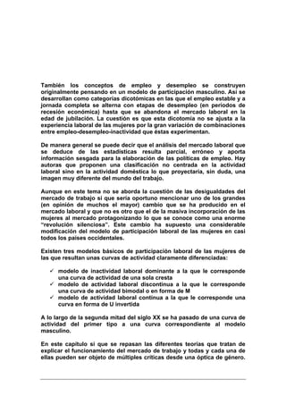 También los conceptos de empleo y desempleo se construyen
originalmente pensando en un modelo de participación masculino. Así se
desarrollan como categorías dicotómicas en las que el empleo estable y a
jornada completa se alterna con etapas de desempleo (en períodos de
recesión económica) hasta que se abandona el mercado laboral en la
edad de jubilación. La cuestión es que esta dicotomía no se ajusta a la
experiencia laboral de las mujeres por la gran variación de combinaciones
entre empleo-desempleo-inactividad que éstas experimentan.

De manera general se puede decir que el análisis del mercado laboral que
se deduce de las estadísticas resulta parcial, erróneo y aporta
información sesgada para la elaboración de las políticas de empleo. Hay
autoras que proponen una clasificación no centrada en la actividad
laboral sino en la actividad doméstica lo que proyectaría, sin duda, una
imagen muy diferente del mundo del trabajo.

Aunque en este tema no se aborda la cuestión de las desigualdades del
mercado de trabajo sí que sería oportuno mencionar uno de los grandes
(en opinión de muchos el mayor) cambio que se ha producido en el
mercado laboral y que no es otro que el de la masiva incorporación de las
mujeres al mercado protagonizando lo que se conoce como una enorme
“revolución silenciosa”. Este cambio ha supuesto una considerable
modificación del modelo de participación laboral de las mujeres en casi
todos los países occidentales.

Existen tres modelos básicos de participación laboral de las mujeres de
las que resultan unas curvas de actividad claramente diferenciadas:

      modelo de inactividad laboral dominante a la que le corresponde
      una curva de actividad de una sola cresta
      modelo de actividad laboral discontinua a la que le corresponde
      una curva de actividad bimodal o en forma de M
      modelo de actividad laboral continua a la que le corresponde una
      curva en forma de U invertida

A lo largo de la segunda mitad del siglo XX se ha pasado de una curva de
actividad del primer tipo a una curva correspondiente al modelo
masculino.

En este capítulo sí que se repasan las diferentes teorías que tratan de
explicar el funcionamiento del mercado de trabajo y todas y cada una de
ellas pueden ser objeto de múltiples críticas desde una óptica de género.
 