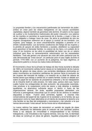 La propiedad familiar y los mecanismos patrilineales de transmisión de poder,
ambos en crisis para las clases trabajadoras en las nuevas sociedades
capitalistas, dejaron también de garantizar este dominio. El salario no fue capaz
de sustituir a los fundamentos tradicionales del poder masculino. Los salarios
de los maridos no permitían la supervivencia de la familia, y mujer e hijos se
veían obligados a trabajar fuera de casa. Se abría la posibilidad de que las
mujeres consiguieran sobrevivir sin el apoyo (y control) de los hombres. Las
mujeres, para trabajar, se veían crecientemente obligadas a penetrar en el
ámbito extradoméstico. Las durísimas condiciones de trabajo de las mujeres y
la pérdida de apoyos de redes familiares y sociales, debilitaron su capacidad
para garantizar el bienestar familiar, la crianza de los hijos y el cuidado de la
casa. A los hombres se les abrió la posibilidad de hacer uso de un salario
individual para fines no necesariamente relacionados con las necesidades
familiares. Todo ello generó una situación de crisis del orden patriarcal que ha
sido denominada de “crisis sexual”, en particular para el caso inglés durante el
período 1770-1850, con un aumento de la poligamia, los hijos ilegítimos, el
absentismo paterno e incluso los malos tratos domésticos.

El movimiento a favor de la jornada de trabajo de diez horas durante la década
de 1840 y el movimiento cartista fueron claves en la implantación de los nuevos
ideales de género de clase obrera. Las corrientes ideológicas dominantes en
estos movimientos se mostraron partidarias de caminar hacia la exclusión de
las mujeres del mercado de trabajo y la creación de un ideal de cabeza de
familia obrera que trabaja a cambio de un salario familiar. Existe un debate aún
sobre el papel de los sectores de procedencia artesana y de los trabajadores
de la industria textil en este proceso. En todo caso, parece claro que, fueran
cuales fueran los protagonistas de esta evolución, las propuestas owenistas,
más proclives a la cooperación entre los sexos y más abiertas a medidas
igualitarias, no alcanzaron suficiente apoyo ni dentro ni fuera de las
organizaciones obreras. Sin duda, aquellas propuestas planteaban una
renuncia a prerrogativas masculinas que el común de los obreros no estaban
dispuestos a hacer. Fueron otras corrientes, ligadas a visiones más
conservadoras del papel de las mujeres en la sociedad y en la familia, las que
aparecieron como la mejor alternativa en el intento de recuperar el derecho a la
vida familiar en las filas del proletariado y recomponer y dar solución a la que
hemos denominado “crisis sexual” de los inicios de la industrialización.

La nueva retórica fue capaz de reconstruir un sentido de orgullo de clase
obrera, ofreciendo los elementos para la creación de una identidad positiva
frente a los ataques de inmoralidad e irresponsabilidad a los hombres
trabajadores, y de inmodestia a las mujeres obreras. Una vez más, la identidad
de clase se construyó en clave de género. Aquellas propuestas atrajeron el
 