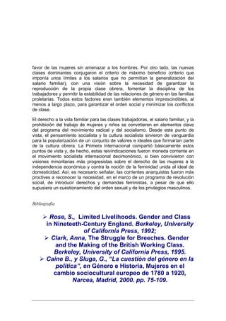 favor de las mujeres sin amenazar a los hombres. Por otro lado, las nuevas
clases dominantes conjugaron el criterio de máximo beneficio (criterio que
imponía unos límites a los salarios que no permitían la generalización del
salario familiar), con una visión sobre la necesidad de garantizar la
reproducción de la propia clase obrera, fomentar la disciplina de los
trabajadores y permitir la estabilidad de las relaciones de género en las familias
proletarias. Todos estos factores eran también elementos imprescindibles, al
menos a largo plazo, para garantizar el orden social y minimizar los conflictos
de clase.

El derecho a la vida familiar para las clases trabajadoras, el salario familiar, y la
prohibición del trabajo de mujeres y niños se convirtieron en elementos clave
del programa del movimiento radical y del socialismo. Desde este punto de
vista, el pensamiento socialista y la cultura socialista sirvieron de vanguardia
para la popularización de un conjunto de valores e ideales que formarían parte
de la cultura obrera. La Primera Internacional compartió básicamente estos
puntos de vista y, de hecho, estas reivindicaciones fueron moneda corriente en
el movimiento socialista internacional decimonónico, si bien convivieron con
visiones minoritarias más progresistas sobre el derecho de las mujeres a la
independencia económica y contra la noción de la feminidad unida al ideal de
domesticidad. Así, es necesario señalar, las corrientes anarquistas fueron más
proclives a reconocer la necesidad, en el marco de un programa de revolución
social, de introducir derechos y demandas feministas, a pesar de que ello
supusiera un cuestionamiento del orden sexual y de los privilegios masculinos.


Bibliografía


        Rose, S., Limited Livelihoods. Gender and Class
       in Nineteeth-Century England. Berkeley, University
                     of California Press, 1992;
         Clark, Anna, The Struggle for Breeches. Gender
          and the Making of the British Working Class.
          Berkeley, University of California Press, 1995.
       Caine B., y Sluga, G., “La cuestión del género en la
          política”, en Género e Historia, Mujeres en el
          cambio sociocultural europeo de 1780 a 1920,
                 Narcea, Madrid, 2000. pp. 75-109.
 