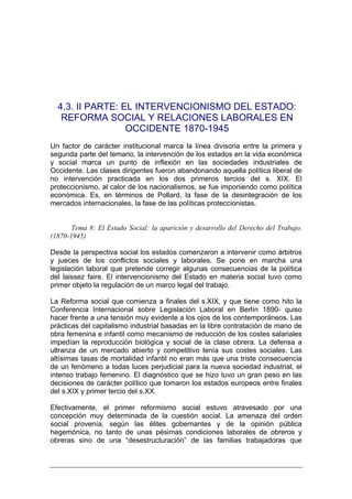 4.3. II PARTE: EL INTERVENCIONISMO DEL ESTADO:
   REFORMA SOCIAL Y RELACIONES LABORALES EN
                  OCCIDENTE 1870-1945
Un factor de carácter institucional marca la línea divisoria entre la primera y
segunda parte del temario, la intervención de los estados en la vida económica
y social marca un punto de inflexión en las sociedades industriales de
Occidente. Las clases dirigentes fueron abandonando aquella política liberal de
no intervención practicada en los dos primeros tercios del s. XIX. El
proteccionismo, al calor de los nacionalismos, se fue imponiendo como política
económica. Es, en términos de Pollard, la fase de la desintegración de los
mercados internacionales, la fase de las políticas proteccionistas.


       Tema 8: El Estado Social: la aparición y desarrollo del Derecho del Trabajo.
(1870-1945)

Desde la perspectiva social los estados comenzaron a intervenir como árbitros
y jueces de los conflictos sociales y laborales. Se pone en marcha una
legislación laboral que pretende corregir algunas consecuencias de la política
del laissez faire. El intervencionismo del Estado en materia social tuvo como
primer objeto la regulación de un marco legal del trabajo.

La Reforma social que comienza a finales del s.XIX, y que tiene como hito la
Conferencia Internacional sobre Legislación Laboral en Berlín 1890- quiso
hacer frente a una tensión muy evidente a los ojos de los contemporáneos. Las
prácticas del capitalismo industrial basadas en la libre contratación de mano de
obra femenina e infantil como mecanismo de reducción de los costes salariales
impedían la reproducción biológica y social de la clase obrera. La defensa a
ultranza de un mercado abierto y competitivo tenía sus costes sociales. Las
altísimas tasas de mortalidad infantil no eran más que una triste consecuencia
de un fenómeno a todas luces perjudicial para la nueva sociedad industrial, el
intenso trabajo femenino. El diagnóstico que se hizo tuvo un gran peso en las
decisiones de carácter político que tomaron los estados europeos entre finales
del s.XIX y primer tercio del s.XX.

Efectivamente, el primer reformismo social estuvo atravesado por una
concepción muy determinada de la cuestión social. La amenaza del orden
social provenía, según las élites gobernantes y de la opinión pública
hegemónica, no tanto de unas pésimas condiciones laborales de obreros y
obreras sino de una “desestructuración” de las familias trabajadoras que
 