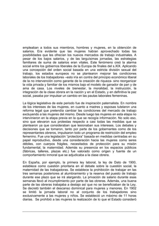 empleaban a todos sus miembros, hombres y mujeres, en la obtención de
salarios. Era evidente que las mujeres habían aprovechado todas las
posibilidades que les ofrecían los nuevos mercados de trabajo industriales. A
pesar de los bajos salarios, y de las larguísimas jornadas, las estrategias
familiares de suma de salarios eran vitales. Este fenómeno creó la alarma
social entre los gobiernos liberales de la Europa de finales del s.XIX. Aplicando
una concepción del orden social basada en una estricta división sexual del
trabajo, los estados europeos no se plantearon mejorar las condiciones
laborales de los trabajadores –esto iría en contra del principio económico liberal
de la no intervención como garante de la creación de riqueza- sino reorganizar
la vida privada y familiar de los mismos bajo el modelo de ganador de pan y de
ama de casa. Los niveles de bienestar, la moralidad, la instrucción, la
integración de la clase obrera en la nación y en el Estado, y en definitiva la paz
social, pasaba por impulsar un cambio en las pautas laborales femeninas.

La lógica legislativa de este periodo fue de inspiración paternalista. En nombre
de los intereses de las mujeres, en cuanto a madres y esposas tutelaron una
reforma legal que pretendía cambiar las condiciones del mercado de trabajo
excluyendo a las mujeres del mismo. Desde luego las mujeres en esta etapa no
intervinieron en la etapa previa en la que se recogía información. No solo eso,
sino que elevaron sus protestas respecto a casi todas las medidas que se
plantearon ya que consideraban que lesionaban sus intereses. Los debates y
decisiones que se tomaron, tanto por parte de los gobernantes como de los
representantes obreros, impulsaron todo un programa de restricción del empleo
femenino. Fue una legislación “protectora” basada en medidas centradas en su
papel reproductivo, desde una consideración hacia las mujeres como seres
débiles, con cuerpos frágiles, necesitados de protección para su misión
fundamental, la maternidad. Además su presencia en los espacios públicos
(fábricas, talleres, plazas etc.) fue valorado como origen y fuente de un
comportamiento inmoral que se adjudicaba a la clase obrera.

En España, por ejemplo, la primera ley laboral, la ley de Dato de 1900,
establece como cuestión prioritaria en el debate sobre la cuestión social, la
maternidad de las trabajadoras. Se establece la prohibición de trabajar en las
tres semanas posteriores al alumbramiento y la reserva del puesto de trabajo
durante ese plazo que se irá alargando. La privación de salario durante esas
semanas llevó al incumplimiento por parte de las obreras. Además, una buena
parte de las obreras trabajaba a destajo así que no se beneficiaban de la Ley.
Se decretó también el descanso dominical para mujeres y menores. En 1902
se limitó la jornada laboral no al conjunto de los trabajadores sino
exclusivamente a las mujeres y niños. Se estableció un máximo de 11 horas
diarias. Se prohibió a las mujeres la realización de lo que el Estado consideró
 