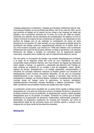“trabajos peligrosos e insalubres”, trabajos que llevaban realizando toda la vida.
Una primera medida, la Ley de Policía de Minas, del 15 de Julio de 1897, por la
que prohibía el trabajo en el interior de las minas a las mujeres de todas las
edades y los muchachos menores de 12 años. En la ley de 1908 se insistió,
haciendo una relación de las industrias así consideradas. El objetivo no fue en
ningún momento la mejora de las condiciones de higiene y de salubridad en los
centros de trabajo sino la de restringir la contratación de mano de obra
femenina en la industria. En este sentido, es muy interesante el debate sobre la
prohibición del trabajo nocturno, especialmente utilizado en el sector textil, el
que más mujeres ocupaba, que arranca en 1908 pero debido a las numerosas
resistencias por parte de las propias obreras no llegó a aprobarse. Los tiempos
femeninos de trabajo y empleo no coincidían con la experiencia laboral
masculina, impuesta como modelo de cara al ordenamiento laboral y social.

Por otra parte, la concepción de trabajo y de empleo desplegada por el Estado
a lo largo de la segunda mitad del s.XIX es muy importante de cara a
comprender estos primeros intentos, aún muy tímidos, de regular las relaciones
entre capital y trabajo. La aparición y desarrollo del Derecho del Trabajo en
este contexto se sustentó en un modelo o tipo de trabajador, varón, adulto,
cabeza de familia, (breadwinner) y un trabajo asalariado, extradoméstico e
industrial. El concepto restrictivo respecto al empleo generó una situación de
desregulación hacia muchas situaciones laborales, en las que se ocupaban
preferentemente a las mujeres, como trabajos a domicilio bajo formas de
contratación a destajo, sin horarios fijados. Quedaron completamente excluidas
muchas áreas de trabajo como la agricultura, el servicio doméstico,
establecimientos minoristas, tiendas familiares y talleres domésticos. Todas
ellas constituían las principales fuentes de trabajo para las mujeres.

La protección social como resultado de un pacto entre capital y trabajo estuvo
atravesada por una serie de prejuicios entorno al trabajo femenino y generaron
el efecto contrario al que se pretendía, la desprotección social a todos aquellas
trabajadoras que no se ajustan al modelo. Teniendo en cuenta que el trabajo
asalariado es el generador de derechos -maternidad, enfermedad, jubilación y
desempleo- la progresiva sustitución de mujeres por hombres, así como la
dependencia legal de las primeras hacia sus maridos aparto y excluyó a las
mujeres de una gran parte de los derechos sociales.


Bibliografía
 