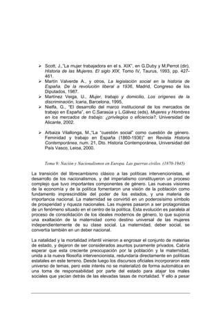 Scott, J.,”La mujer trabajadora en el s. XIX”, en G.Duby y M.Perrot (dir),
      Historia de las Mujeres. El siglo XIX, Tomo IV, Taurus, 1993, pp. 427-
      461.
      Martín Valverde A., y otros, La legislación social en la historia de
      España. De la revolución liberal a 1936, Madrid, Congreso de los
      Diputados, 1987.
      Martínez Veiga, U., Mujer, trabajo y domicilio, Los orígenes de la
      discriminación, Icaria, Barcelona, 1995,
      Nielfa, G., “El desarrollo del marco institucional de los mercados de
      trabajo en España”, en C.Sarasúa y L.Gálvez (eds), Mujeres y Hombres
      en los mercados de trabajo: ¿privilegios o eficiencia?, Universidad de
      Alicante, 2002.

      Arbaiza Vilallonga, M.,“La “cuestión social” como cuestión de género.
      Feminidad y trabajo en España (1860-1936)” en Revista Historia
      Contemporánea, num. 21, Dto. Historia Contemporánea, Universidad del
      País Vasco, Leioa, 2000.


      Tema 9: Nación y Nacionalismos en Europa. Las guerras civiles. (1870-1945)

La transición del librecambismo clásico a las políticas intervencionistas, el
desarrollo de los nacionalismos, y del imperialismo constituyeron un proceso
complejo que tuvo importantes componentes de género. Las nuevas visiones
de la economía y de la política fomentaron una visión de la población como
fundamento imprescindible del poder de los estados, y una materia de
importancia nacional. La maternidad se convirtió en un poderosísimo símbolo
de prosperidad y riqueza nacionales. Las mujeres pasaron a ser protagonistas
de un fenómeno situado en el centro de la política. Esta evolución es paralela al
proceso de consolidación de los ideales modernos de género, lo que suponía
una exaltación de la maternidad como destino universal de las mujeres
independientemente de su clase social. La maternidad, deber social, se
convertía también en un deber nacional.

La natalidad y la mortalidad infantil vinieron a engrosar el conjunto de materias
de estado, y dejaron de ser considerados asuntos puramente privados. Cabría
esperar que esta creciente preocupación por la población y la maternidad,
unida a la nueva filosofía intervencionista, redundaría directamente en políticas
estatales en este terreno. Desde luego los discursos oficiales incorporaron este
universo de temas, pero este interés no se materializó de forma automática en
una toma de responsabilidad por parte del estado para atajar los males
sociales que yacían detrás de las elevadas tasas de mortalidad. Y ello a pesar
 