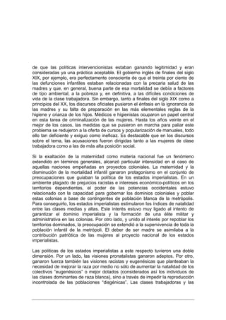 de que las políticas intervencionistas estaban ganando legitimidad y eran
consideradas ya una práctica aceptable. El gobierno inglés de finales del siglo
XIX, por ejemplo, era perfectamente consciente de que el treinta por ciento de
las defunciones infantiles estaban relacionadas con la precaria salud de las
madres y que, en general, buena parte de esa mortalidad se debía a factores
de tipo ambiental, a la pobreza y, en definitiva, a las difíciles condiciones de
vida de la clase trabajadora. Sin embargo, tanto a finales del siglo XIX como a
principios del XX, los discursos oficiales pusieron el énfasis en la ignorancia de
las madres y su falta de preparación en las más elementales reglas de la
higiene y crianza de los hijos. Médicos e higienistas ocuparon un papel central
en esta tarea de criminalización de las mujeres. Hasta los años veinte en el
mejor de los casos, las medidas que se pusieron en marcha para paliar este
problema se redujeron a la oferta de cursos y popularización de manuales, todo
ello tan deficiente y exiguo como ineficaz. Es destacable que en los discursos
sobre el tema, las acusaciones fueron dirigidas tanto a las mujeres de clase
trabajadora como a las de más alta posición social.

Si la exaltación de la maternidad como materia nacional fue un fenómeno
extendido en términos generales, alcanzó particular intensidad en el caso de
aquellas naciones empeñadas en proyectos coloniales. La maternidad y la
disminución de la mortalidad infantil ganaron protagonismo en el conjunto de
preocupaciones que guiaban la política de los estados imperialistas. En un
ambiente plagado de prejuicios racistas e intereses económico-políticos en los
territorios dependientes, el poder de las potencias occidentales estuvo
relacionado con la capacidad para gobernar los dominios coloniales y poblar
estas colonias a base de contingentes de población blanca de la metrópolis.
Para conseguirlo, los estados imperialistas estimularon los índices de natalidad
entre las clases medias y altas. Este interés estuvo muy ligado al intento de
garantizar el dominio imperialista y la formación de una élite militar y
administrativa en las colonias. Por otro lado, y unido al interés por repoblar los
territorios dominados, la preocupación se extendió a la supervivencia de toda la
población infantil de la metrópoli. El deber de ser madre se asimilaba a la
contribución patriótica de las mujeres al proyecto nacional de los estados
imperialistas.

Las políticas de los estados imperialistas a este respecto tuvieron una doble
dimensión. Por un lado, las visiones pronatalistas ganaron adeptos. Por otro,
ganaron fuerza también las visiones racistas y eugenésicas que planteaban la
necesidad de mejorar la raza por medio no sólo de aumentar la natalidad de los
colectivos “eugenésicos” o mejor dotados (considerados así los individuos de
las clases dominantes de raza blanca), sino a través de impedir la reproducción
incontrolada de las poblaciones “disgénicas”. Las clases trabajadoras y las
 