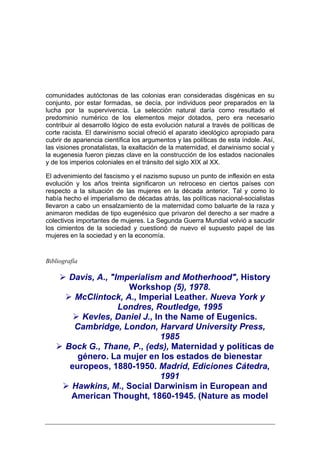 comunidades autóctonas de las colonias eran consideradas disgénicas en su
conjunto, por estar formadas, se decía, por individuos peor preparados en la
lucha por la supervivencia. La selección natural daría como resultado el
predominio numérico de los elementos mejor dotados, pero era necesario
contribuir al desarrollo lógico de esta evolución natural a través de políticas de
corte racista. El darwinismo social ofreció el aparato ideológico apropiado para
cubrir de apariencia científica los argumentos y las políticas de esta índole. Así,
las visiones pronatalistas, la exaltación de la maternidad, el darwinismo social y
la eugenesia fueron piezas clave en la construcción de los estados nacionales
y de los imperios coloniales en el tránsito del siglo XIX al XX.

El advenimiento del fascismo y el nazismo supuso un punto de inflexión en esta
evolución y los años treinta significaron un retroceso en ciertos países con
respecto a la situación de las mujeres en la década anterior. Tal y como lo
había hecho el imperialismo de décadas atrás, las políticas nacional-socialistas
llevaron a cabo un ensalzamiento de la maternidad como baluarte de la raza y
animaron medidas de tipo eugenésico que privaron del derecho a ser madre a
colectivos importantes de mujeres. La Segunda Guerra Mundial volvió a sacudir
los cimientos de la sociedad y cuestionó de nuevo el supuesto papel de las
mujeres en la sociedad y en la economía.


Bibliografía

        Davis, A., "Imperialism and Motherhood", History
                       Workshop (5), 1978.
         McClintock, A., Imperial Leather. Nueva York y
                     Londres, Routledge, 1995
           Kevles, Daniel J., In the Name of Eugenics.
         Cambridge, London, Harvard University Press,
                                1985
       Bock G., Thane, P., (eds), Maternidad y políticas de
          género. La mujer en los estados de bienestar
        europeos, 1880-1950. Madrid, Ediciones Cátedra,
                                1991
         Hawkins, M., Social Darwinism in European and
        American Thought, 1860-1945. (Nature as model
 