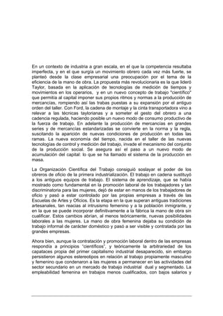 En un contexto de industria a gran escala, en el que la competencia resultaba
imperfecta, y en el que surgía un movimiento obrero cada vez más fuerte, se
planteó desde la clase empresarial una preocupación por el tema de la
eficiencia de la mano de obra. La propuesta más revolucionaria es la que lideró
Taylor, basada en la aplicación de tecnologías de medición de tiempos y
movimientos en los operarios, y en un nuevo concepto de trabajo "científico"
que permitía al capital imponer sus propios ritmos y normas a la producción de
mercancías, rompiendo así las trabas puestas a su expansión por el antiguo
orden del taller. Con Ford, la cadena de montaje y la cinta transportadora vino a
relevar a las técnicas taylorianas y a someter el gesto del obrero a una
cadencia regulada, haciendo posible un nuevo modo de consumo productivo de
la fuerza de trabajo. En adelante la producción de mercancías en grandes
series y de mercancías estandarizadas se convierte en la norma y la regla,
suscitando la aparición de nuevas condiciones de producción en todas las
ramas. La nueva economía del tiempo, nacida en el taller de las nuevas
tecnologías de control y medición del trabajo, invade el mecanismo del conjunto
de la producción social. Se asegura así el paso a un nuevo modo de
acumulación del capital: lo que se ha llamado el sistema de la producción en
masa.

La Organización Científica del Trabajo consiguió soslayar el poder de los
obreros de oficio de la primera industrialización. El trabajo en cadena sustituyó
a los antiguos equipos de trabajo. El sistema de aprendizaje, que se había
mostrado como fundamental en la promoción laboral de los trabajadores y tan
discriminatoria para las mujeres, dejó de estar en manos de los trabajadores de
oficio y pasó a estar controlado por las propias empresas a través de las
Escuelas de Artes y Oficios. Es la etapa en la que superan antiguas tradiciones
artesanales, tan reacias al intrusismo femenino y a la población inmigrante, y
en la que se puede incorporar definitivamente a la fábrica la mano de obra sin
cualificar. Estos cambios abrían, al menos teóricamente, nuevas posibilidades
laborales a las mujeres. La mano de obra femenina dejaba su condición de
trabajo informal de carácter doméstico y pasó a ser visible y contratada por las
grandes empresas.

Ahora bien, aunque la contratación y promoción laboral dentro de las empresas
respondía a principios “científicos”, y teóricamente la arbitrariedad de los
capataces propia del primer capitalismo industrial desaparecido, sin embargo
persistieron algunos estereotipos en relación al trabajo propiamente masculino
y femenino que condenaron a las mujeres a permanecer en las actividades del
sector secundario en un mercado de trabajo industrial dual y segmentado. La
empleabilidad femenina en trabajos menos cualificados, con bajos salarios y
 