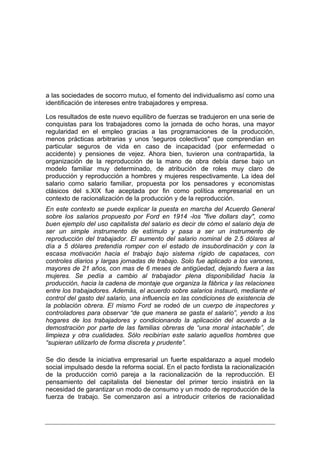 a las sociedades de socorro mutuo, el fomento del individualismo así como una
identificación de intereses entre trabajadores y empresa.

Los resultados de este nuevo equilibro de fuerzas se tradujeron en una serie de
conquistas para los trabajadores como la jornada de ocho horas, una mayor
regularidad en el empleo gracias a las programaciones de la producción,
menos prácticas arbitrarias y unos 'seguros colectivos" que comprendían en
particular seguros de vida en caso de incapacidad (por enfermedad o
accidente) y pensiones de vejez. Ahora bien, tuvieron una contrapartida, la
organización de la reproducción de la mano de obra debía darse bajo un
modelo familiar muy determinado, de atribución de roles muy claro de
producción y reproducción a hombres y mujeres respectivamente. La idea del
salario como salario familiar, propuesta por los pensadores y economistas
clásicos del s.XIX fue aceptada por fin como política empresarial en un
contexto de racionalización de la producción y de la reproducción.
En este contexto se puede explicar la puesta en marcha del Acuerdo General
sobre los salarios propuesto por Ford en 1914 -los "five dollars day", como
buen ejemplo del uso capitalista del salario es decir de cómo el salario deja de
ser un simple instrumento de estímulo y pasa a ser un instrumento de
reproducción del trabajador. El aumento del salario nominal de 2.5 dólares al
día a 5 dólares pretendía romper con el estado de insubordinación y con la
escasa motivación hacia el trabajo bajo sistema rígido de capataces, con
controles diarios y largas jornadas de trabajo. Solo fue aplicado a los varones,
mayores de 21 años, con mas de 6 meses de antigüedad, dejando fuera a las
mujeres. Se pedía a cambio al trabajador plena disponibilidad hacia la
producción, hacia la cadena de montaje que organiza la fábrica y las relaciones
entre los trabajadores. Además, el acuerdo sobre salarios instauró, mediante el
control del gasto del salario, una influencia en las condiciones de existencia de
la población obrera. El mismo Ford se rodeó de un cuerpo de inspectores y
controladores para observar “de que manera se gasta el salario”, yendo a los
hogares de los trabajadores y condicionando la aplicación del acuerdo a la
demostración por parte de las familias obreras de “una moral intachable”, de
limpieza y otra cualidades. Sólo recibirían este salario aquellos hombres que
“supieran utilizarlo de forma discreta y prudente”.

Se dio desde la iniciativa empresarial un fuerte espaldarazo a aquel modelo
social impulsado desde la reforma social. En el pacto fordista la racionalización
de la producción corrió pareja a la racionalización de la reproducción. El
pensamiento del capitalista del bienestar del primer tercio insistirá en la
necesidad de garantizar un modo de consumo y un modo de reproducción de la
fuerza de trabajo. Se comenzaron así a introducir criterios de racionalidad
 