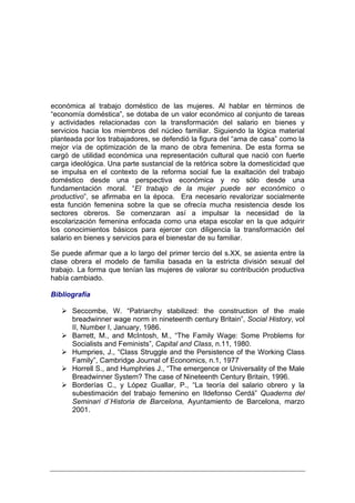 económica al trabajo doméstico de las mujeres. Al hablar en términos de
“economía doméstica”, se dotaba de un valor económico al conjunto de tareas
y actividades relacionadas con la transformación del salario en bienes y
servicios hacia los miembros del núcleo familiar. Siguiendo la lógica material
planteada por los trabajadores, se defendió la figura del “ama de casa” como la
mejor vía de optimización de la mano de obra femenina. De esta forma se
cargó de utilidad económica una representación cultural que nació con fuerte
carga ideológica. Una parte sustancial de la retórica sobre la domesticidad que
se impulsa en el contexto de la reforma social fue la exaltación del trabajo
doméstico desde una perspectiva económica y no sólo desde una
fundamentación moral. “El trabajo de la mujer puede ser económico o
productivo”, se afirmaba en la época. Era necesario revalorizar socialmente
esta función femenina sobre la que se ofrecía mucha resistencia desde los
sectores obreros. Se comenzaran así a impulsar la necesidad de la
escolarización femenina enfocada como una etapa escolar en la que adquirir
los conocimientos básicos para ejercer con diligencia la transformación del
salario en bienes y servicios para el bienestar de su familiar.

Se puede afirmar que a lo largo del primer tercio del s.XX, se asienta entre la
clase obrera el modelo de familia basada en la estricta división sexual del
trabajo. La forma que tenían las mujeres de valorar su contribución productiva
había cambiado.

Bibliografía

      Seccombe, W. “Patriarchy stabilized: the construction of the male
      breadwinner wage norm in nineteenth century Britain”, Social History, vol
      II, Number I, January, 1986.
      Barrett, M., and McIntosh, M., “The Family Wage: Some Problems for
      Socialists and Feminists”, Capital and Class, n.11, 1980.
      Humpries, J., “Class Struggle and the Persistence of the Working Class
      Family”, Cambridge Journal of Economics, n.1, 1977
      Horrell S., and Humphries J., “The emergence or Universality of the Male
      Breadwinner System? The case of Nineteenth Century Britain, 1996.
      Borderías C., y López Guallar, P., “La teoría del salario obrero y la
      subestimación del trabajo femenino en Ildefonso Cerdá” Quaderns del
      Seminari d´Historia de Barcelona, Ayuntamiento de Barcelona, marzo
      2001.
 