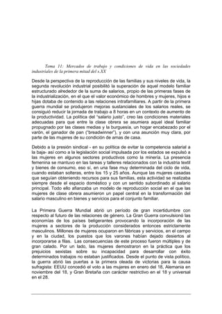Tema 11: Mercados de trabajo y condiciones de vida en las sociedades
industriales de la primera mitad del s.XX

Desde la perspectiva de la reproducción de las familias y sus niveles de vida, la
segunda revolución industrial posibilitó la superación de aquel modelo familiar
estructurado alrededor de la suma de salarios, propio de las primeras fases de
la industrialización, en el que el valor económico de hombres y mujeres, hijos e
hijas dotaba de contenido a las relaciones intrafamiliares. A partir de la primera
guerra mundial se produjeron mejoras sustanciales de los salarios reales, se
consiguió reducir la jornada de trabajo a 8 horas en un contexto de aumento de
la productividad. La política del “salario justo”, creo las condiciones materiales
adecuadas para que entre la clase obrera se asumiera aquel ideal familiar
propugnado por las clases medias y la burguesía, un hogar encabezado por el
varón, el ganador de pan (“breadwinner”), y con una asunción muy clara, por
parte de las mujeres de su condición de amas de casa.

Debido a la presión sindical - en su política de evitar la competencia salarial a
la baja- así como a la legislación social impulsada por los estados se expulsó a
las mujeres en algunos sectores productivos como la minería. La presencia
femenina se mantuvo en las tareas y talleres relacionados con la industria textil
y bienes de consumo, eso sí, en una fase muy determinada del ciclo de vida,
cuando estaban solteras, entre los 15 y 25 años. Aunque las mujeres casadas
que seguían obteniendo recursos para sus familias, esta actividad se realizaba
siempre desde el espacio doméstico y con un sentido subordinado al salario
principal. Todo ello afianzaba un modelo de reproducción social en el que las
mujeres de clase obrera asumieron un papel central en la transformación del
salario masculino en bienes y servicios para el conjunto familiar.

La Primera Guerra Mundial abrió un período de gran incertidumbre con
respecto al futuro de las relaciones de género. La Gran Guerra convulsionó las
economías de los países beligerantes provocando la incorporación de las
mujeres a sectores de la producción considerados entonces estrictamente
masculinos. Millones de mujeres ocuparon en fábricas y servicios, en el campo
y en la ciudad, los puestos que los varones habían dejado desiertos al
incorporarse a filas. Las consecuencias de este proceso fueron múltiples y de
gran calado. Por un lado, las mujeres demostraron en la práctica que los
prejuicios sexistas sobre su incapacidad para desarrollar con éxito
determinados trabajos no estaban justificados. Desde el punto de vista político,
la guerra abrió las puertas a la primera oleada de victorias para la causa
sufragista: EEUU concedió el voto a las mujeres en enero del 18, Alemania en
noviembre del 18, y Gran Bretaña con carácter restrictivo en el 18 y universal
en el 28.
 
