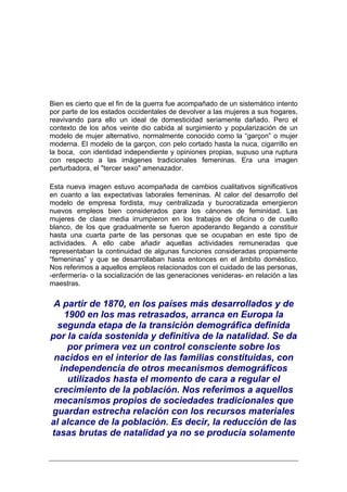 Bien es cierto que el fin de la guerra fue acompañado de un sistemático intento
por parte de los estados occidentales de devolver a las mujeres a sus hogares,
reavivando para ello un ideal de domesticidad seriamente dañado. Pero el
contexto de los años veinte dio cabida al surgimiento y popularización de un
modelo de mujer alternativo, normalmente conocido como la “garçon” o mujer
moderna. El modelo de la garçon, con pelo cortado hasta la nuca, cigarrillo en
la boca, con identidad independiente y opiniones propias, supuso una ruptura
con respecto a las imágenes tradicionales femeninas. Era una imagen
perturbadora, el "tercer sexo" amenazador.

Esta nueva imagen estuvo acompañada de cambios cualitativos significativos
en cuanto a las expectativas laborales femeninas. Al calor del desarrollo del
modelo de empresa fordista, muy centralizada y burocratizada emergieron
nuevos empleos bien considerados para los cánones de feminidad. Las
mujeres de clase media irrumpieron en los trabajos de oficina o de cuello
blanco, de los que gradualmente se fueron apoderando llegando a constituir
hasta una cuarta parte de las personas que se ocupaban en este tipo de
actividades. A ello cabe añadir aquellas actividades remuneradas que
representaban la continuidad de algunas funciones consideradas propiamente
“femeninas” y que se desarrollaban hasta entonces en el ámbito doméstico.
Nos referimos a aquellos empleos relacionados con el cuidado de las personas,
-enfermería- o la socialización de las generaciones venideras- en relación a las
maestras.


 A partir de 1870, en los países más desarrollados y de
    1900 en los mas retrasados, arranca en Europa la
  segunda etapa de la transición demográfica definida
por la caída sostenida y definitiva de la natalidad. Se da
     por primera vez un control consciente sobre los
 nacidos en el interior de las familias constituidas, con
  independencia de otros mecanismos demográficos
     utilizados hasta el momento de cara a regular el
 crecimiento de la población. Nos referimos a aquellos
 mecanismos propios de sociedades tradicionales que
guardan estrecha relación con los recursos materiales
al alcance de la población. Es decir, la reducción de las
tasas brutas de natalidad ya no se producía solamente
 