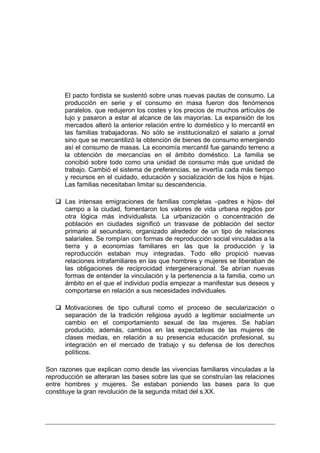 El pacto fordista se sustentó sobre unas nuevas pautas de consumo. La
      producción en serie y el consumo en masa fueron dos fenómenos
      paralelos. que redujeron los costes y los precios de muchos artículos de
      lujo y pasaron a estar al alcance de las mayorías. La expansión de los
      mercados alteró la anterior relación entre lo doméstico y lo mercantil en
      las familias trabajadoras. No sólo se institucionalizó el salario a jornal
      sino que se mercantilizó la obtención de bienes de consumo emergiendo
      así el consumo de masas. La economía mercantil fue ganando terreno a
      la obtención de mercancías en el ámbito doméstico. La familia se
      concibió sobre todo como una unidad de consumo más que unidad de
      trabajo. Cambió el sistema de preferencias, se invertía cada más tiempo
      y recursos en el cuidado, educación y socialización de los hijos e hijas.
      Las familias necesitaban limitar su descendencia.

      Las intensas emigraciones de familias completas –padres e hijos- del
      campo a la ciudad, fomentaron los valores de vida urbana regidos por
      otra lógica más individualista. La urbanización o concentración de
      población en ciudades significó un trasvase de población del sector
      primario al secundario, organizado alrededor de un tipo de relaciones
      salariales. Se rompían con formas de reproducción social vinculadas a la
      tierra y a economías familiares en las que la producción y la
      reproducción estaban muy integradas. Todo ello propició nuevas
      relaciones intrafamiliares en las que hombres y mujeres se liberaban de
      las obligaciones de reciprocidad intergeneracional. Se abrían nuevas
      formas de entender la vinculación y la pertenencia a la familia, como un
      ámbito en el que el individuo podía empezar a manifestar sus deseos y
      comportarse en relación a sus necesidades individuales.

      Motivaciones de tipo cultural como el proceso de secularización o
      separación de la tradición religiosa ayudó a legitimar socialmente un
      cambio en el comportamiento sexual de las mujeres. Se habían
      producido, además, cambios en las expectativas de las mujeres de
      clases medias, en relación a su presencia educación profesional, su
      integración en el mercado de trabajo y su defensa de los derechos
      políticos.

Son razones que explican como desde las vivencias familiares vinculadas a la
reproducción se alteraran las bases sobre las que se construían las relaciones
entre hombres y mujeres. Se estaban poniendo las bases para lo que
constituye la gran revolución de la segunda mitad del s.XX.
 