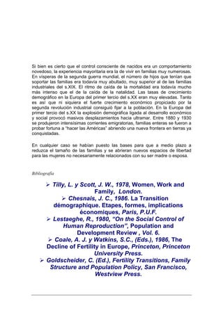 Si bien es cierto que el control consciente de nacidos era un comportamiento
novedoso, la experiencia mayoritaria era la de vivir en familias muy numerosas.
En vísperas de la segunda guerra mundial, el número de hijos que tenían que
soportar las familias era todavía muy abultado, muy superior al de las familias
industriales del s.XIX. El ritmo de caída de la mortalidad era todavía mucho
más intenso que el de la caída de la natalidad. Las tasas de crecimiento
demográfico en la Europa del primer tercio del s.XX eran muy elevadas. Tanto
es así que ni siquiera el fuerte crecimiento económico propiciado por la
segunda revolución industrial consiguió fijar a la población. En la Europa del
primer tercio del s.XX la explosión demográfica ligada al desarrollo económico
y social provocó masivos desplazamientos hacia ultramar. Entre 1880 y 1930
se produjeron intensísimas corrientes emigratorias, familias enteras se fueron a
probar fortuna a “hacer las Américas” abriendo una nueva frontera en tierras ya
conquistadas.

En cualquier caso se habían puesto las bases para que a medio plazo a
reduzca el tamaño de las familias y se abrieran nuevos espacios de libertad
para las mujeres no necesariamente relacionados con su ser madre o esposa.


Bibliografía

         Tilly, L. y Scott, J. W., 1978, Women, Work and
                          Family, London.
                Chesnais, J. C., 1986. La Transition
         démographique. Etapes, formes, implications
                     économiques, Paris, P.U.F.
         Lestaeghe, R., 1980, “On the Social Control of
              Human Reproduction”, Population and
                    Development Review , Vol. 6.
          Coale, A. J. y Watkins, S.C., (Eds.), 1986, The
       Decline of Fertility in Europe, Princeton, Princeton
                          University Press.
       Goldscheider, C. (Ed.), Fertility Transitions, Family
        Structure and Population Policy, San Francisco,
                          Westview Press.
 