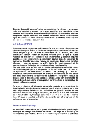 También las políticas económicas están dotadas de género y, a menudo,
bajo una apariencia neutral se ocultan medidas que perjudican a las
mujeres. Descubrir las dimensiones de género de las diferentes medidas
adoptadas implica examinar sus efectos inmediatos sobre los diferentes
tipos de actividades económicas además de una cuidadosa consideración
de sus consecuencias secundarias.

1.3. CONCLUSIONES

Creemos que la asignatura de Introducción a la economía ofrece muchas
posibilidades para incluir la dimensión de género. Evidentemente, dado el
límite temporal y el carácter introductorio de la materia, no tiene
demasiado sentido entrar en muchos detalles pero lo que sí puede
hacerse es señalar los aspectos más importantes y resaltar algunas
cuestiones que generalmente permanecen ocultas cuando hablamos de
economía. Consideramos que hacerlo es claramente beneficioso para los
alumnos y alumnas porque su visión tanto del funcionamiento de la
economía como de las teorías resulta ampliada y enriquecida.
Por otro lado, cabe señalar que el manual utilizado principalmente por el
profesorado que imparte la asignatura de Introducción a la Economía en
la diplomatura de Relaciones Laborales ( J.R. Gallego y J. Nácher:
Elementos básicos de economía: un enfoque institucional) es uno de los
que más ampliamente incorporan las cuestiones de género aunque se
circunscribe a determinados aspectos relacionados con el mercado de
trabajo. Ello denota cierta preocupación por introducir la perspectiva de
género en las enseñanzas.

De cara a abordar el siguiente seminario referido a la asignatura de
Economía del trabajo debemos resaltar que el manual utilizado es el que
más ampliamente introduce las cuestiones de género (dentro de los
manuales editados en lengua castellana). El manual al que nos referimos
es el de Albert Recio, “Trabajo, personas, mercados: manual de economía
laboral” cuyo contenido coincide básicamente con el programa de la
asignatura y es el siguiente:


Tema 1. Economía y trabajo.

En este tema introductorio en el que se subraya la evolución que el propio
concepto de trabajo remunerado ha tenido a lo largo de la historia y en
las distintas sociedades, frente a las teorías que analizan la actividad
 