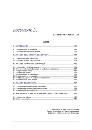 DOCUMENTO                                5.
                                                                                   RELACIONES INDUSTRIALES


                                                              ÍNDICE

5.1. INTRODUCCIÓN .......................................................................................................... 152

5.1.1. Especificación de conceptos...................................................................................... 152
5.3.2. Problemas que limitan el análisis............................................................................... 153

5.2. ANÁLISIS DE LA METODOLOGÍA DOCENTE........................................................... 153

5.2.1. Descripción de la metodología................................................................................... 153
5.2.2. Crítica y cambios metodológicos ............................................................................... 154

5.3. ANÁLISIS TEMÁTICO DE CONTENIDOS................................................................... 156

5.3.1. Contenidos y dinámica docente ................................................................................. 156
5.3.2. De la Sociología a la Sociología de las Relaciones Laborales .................................. 157
5.3.3. El proceso del trabajo................................................................................................. 159
5.3.4. El mercado laboral ..................................................................................................... 160
5.3.5. Los sindicatos de trabajadores .................................................................................. 162
5.3.6. Organizaciones empresariales................................................................................... 163
5.3.7. El Estado , Agente de las Relaciones Laborales ....................................................... 164
5.3.8. Las relaciones entre actores ...................................................................................... 165

5.4. ANÁLISIS DEL LENGUAJE......................................................................................... 167

5.4.1. Análisis de la expresión de la página web ................................................................. 167
5.4.2. Análisis de la expresión escrita en apuntes ............................................................... 169
5.4.3. Análisis de la expresión oral....................................................................................... 174

5.5. BIBLIOGRAFÍA SOBRE RELACIONES INDUSTRIALES Y COMENTARIO............. 175

5.5.1. Bibliografía utilizada ................................................................................................... 175
5.5.2. Breve comentario ....................................................................................................... 176




                                                                             Documento de Relaciones Industriales
                                                                      Escuela Universitaria de Relaciones Laborales
                                                                       Elaboración del documento: Luis Belaustegui
 