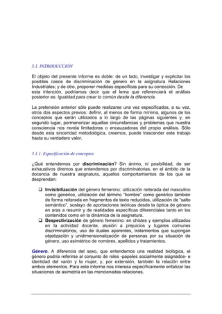 5.1. INTRODUCCIÓN

El objeto del presente informe es doble: de un lado, investigar y explicitar los
posibles casos de discriminación de género en la asignatura Relaciones
Industriales; y de otro, proponer medidas específicas para su corrección. Desde
esta intención, podríamos decir que el lema que referenciará el análisis
posterior es: Igualdad para crear lo común desde la diferencia.

La pretensión anterior sólo puede realizarse una vez especificados, a su vez,
otros dos aspectos previos: definir, al menos de forma mínima, algunos de los
conceptos que serán utilizados a lo largo de las páginas siguientes y, en
segundo lugar, pormenorizar aquellas circunstancias y problemas que nuestra
consciencia nos revela limitadoras o encauzadoras del propio análisis. Sólo
desde esta sinceridad metodológica, creemos, puede trascender este trabajo
hasta su verdadero valor.


5.1.1. Especificación de conceptos

¿Qué entendemos por discriminación? Sin ánimo, ni posibilidad, de ser
exhaustivos diremos que entendemos por discriminatorias, en el ámbito de la
docencia de nuestra asignatura, aquellos comportamientos de los que se
desprendan:

       Invisibilización del género femenino: utilización reiterada del masculino
       como genérico, utilización del término “hombre” como genérico también
       de forma reiterada en fragmentos de texto reducidos, utilización de “salto
       semántico”, soslayo de aportaciones teóricas desde la óptica de género
       en aras a resumir y de realidades específicas diferenciales tanto en los
       contenidos como en la dinámica de la asignatura.
       Despectivización de género femenino: en chistes y ejemplos utilizados
       en la actividad docente, alusión a prejuicios y lugares comunes
       discriminatorios, uso de duales aparentes, tratamientos que supongan
       objetización y unidimensionalización de personas por su situación de
       género, uso asimétrico de nombres, apellidos y tratamientos.

Género. A diferencia del sexo, que entendemos una realidad biológica, el
género podría referirse al conjunto de roles -papeles socialmente asignados- e
identidad del varón y la mujer; y, por extensión, también la relación entre
ambos elementos. Para este informe nos interesa específicamente enfatizar las
situaciones de asimetría en las mencionadas relaciones.
 