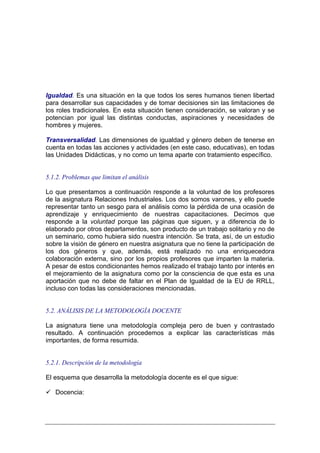 Igualdad. Es una situación en la que todos los seres humanos tienen libertad
para desarrollar sus capacidades y de tomar decisiones sin las limitaciones de
los roles tradicionales. En esta situación tienen consideración, se valoran y se
potencian por igual las distintas conductas, aspiraciones y necesidades de
hombres y mujeres.

Transversalidad. Las dimensiones de igualdad y género deben de tenerse en
cuenta en todas las acciones y actividades (en este caso, educativas), en todas
las Unidades Didácticas, y no como un tema aparte con tratamiento específico.


5.1.2. Problemas que limitan el análisis

Lo que presentamos a continuación responde a la voluntad de los profesores
de la asignatura Relaciones Industriales. Los dos somos varones, y ello puede
representar tanto un sesgo para el análisis como la pérdida de una ocasión de
aprendizaje y enriquecimiento de nuestras capacitaciones. Decimos que
responde a la voluntad porque las páginas que siguen, y a diferencia de lo
elaborado por otros departamentos, son producto de un trabajo solitario y no de
un seminario, como hubiera sido nuestra intención. Se trata, así, de un estudio
sobre la visión de género en nuestra asignatura que no tiene la participación de
los dos géneros y que, además, está realizado no una enriquecedora
colaboración externa, sino por los propios profesores que imparten la materia.
A pesar de estos condicionantes hemos realizado el trabajo tanto por interés en
el mejoramiento de la asignatura como por la consciencia de que esta es una
aportación que no debe de faltar en el Plan de Igualdad de la EU de RRLL,
incluso con todas las consideraciones mencionadas.


5.2. ANÁLISIS DE LA METODOLOGÍA DOCENTE

La asignatura tiene una metodología compleja pero de buen y contrastado
resultado. A continuación procedemos a explicar las características más
importantes, de forma resumida.


5.2.1. Descripción de la metodología

El esquema que desarrolla la metodología docente es el que sigue:

   Docencia:
 