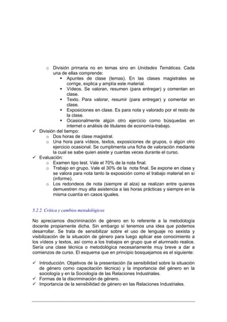o División primaria no en temas sino en Unidades Temáticas. Cada
          una de ellas comprende:
                  Apuntes de clase (temas). En las clases magistrales se
                  corrige, explica y amplía este material.
                  Vídeos. Se valoran, resumen (para entregar) y comentan en
                  clase.
                  Texto. Para valorar, resumir (para entregar) y comentar en
                  clase.
                  Exposiciones en clase. Es para nota y valorado por el resto de
                  la clase.
                  Ocasionalmente algún otro ejercicio como búsquedas en
                  internet o análisis de titulares de economía-trabajo.
   División del tiempo:
      o Dos horas de clase magistral.
      o Una hora para vídeos, textos, exposiciones de grupos, o algún otro
          ejercicio ocasional. Se cumplimenta una ficha de valoración mediante
          la cual se sabe quien asiste y cuantas veces durante el curso.
   Evaluación:
      o Examen tipo test. Vale el 70% de la nota final.
      o Trabajo en grupo. Vale el 30% de la nota final. Se expone en clase y
          se valora para nota tanto la exposición como el trabajo material en sí
          (informe).
      o Los redondeos de nota (siempre al alza) se realizan entre quienes
          demuestren muy alta asistencia a las horas prácticas y siempre en la
          misma cuantía en casos iguales.


5.2.2. Crítica y cambios metodológicos

No apreciamos discriminación de género en lo referente a la metodología
docente propiamente dicha. Sin embargo sí tenemos una idea que podemos
desarrollar. Se trata de sensibilizar sobre el uso de lenguaje no sexista y
visibilización de la situación de género para luego aplicar ese conocimiento a
los vídeos y textos, así como a los trabajos en grupo que el alumnado realice.
Sería una clase técnica o metodológica necesariamente muy breve a dar a
comienzos de curso. El esquema que en principio bosquejamos es el siguiente:

   Introducción. Objetivos de la presentación (la sensibilidad sobre la situación
   de género como capacitación técnica) y la importancia del género en la
   sociología y en la Sociología de las Relaciones Industriales.
   Formas de la discriminación de género.
   Importancia de la sensibilidad de género en las Relaciones Industriales.
 