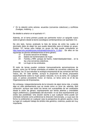En la relación entre actores: acuerdos (convenios colectivos) y conflictos
   (huelgas, mobbing...).

Se detalla lo anterior en el apartado 4·1.

Además, en el tema primero puede ser pertinente incluir un epígrafe nuevo
sobre el género desde la teoría sociológica comtemporánea (ver apartado 4·2).

De otro lado, hemos analizado la lista de temas de entre los cuales el
alumnado debe de elegir los que puede desarrollar para el trabajo en grupo.
Existen 121 temas para trabajo en grupo (la lista puede consultarse en
http://www.ehu.es/relaciones-industriales/marcos1a_11.htm) . De ellos en los
siguientes se aborda señaladamente el tema género:
        17   El acoso sexual en el trabajo.
        23   Salario de hombre/salario de mujer.
        24    Familia y RRII: parejas de hecho, maternidad/paternidad… en la
              ley y los convenios colectivos.
        30   La mujer en los sindicatos.

El resto de temas pueden contener transversalmente aproximaciones de
género, como los 40 temas orientados al análisis de convenios colectivos de
empresa, los 15 que estudian la ecología empresarial de las comarcas del País
Vasco, etc. En este sentido, aunque la proporción de temas propuestos
específicamente sobre la mujer parece reducido, no lo es tanto. En cualquier
caso, sí parece procedente incluir, al menos, un tema como es el de las
Organizaciones de Empresarias.

Sin embargo, independientemente de la inclusión de algún tema más, sí existe
algo en este planteamiento que se revela como un error de, además, fácil
corrección: aunque casi todos los temas son susceptibles de ser analizados
desde la visión de género -expresamente son temas abiertos y orientables
según preferencia y posibilidades del alumnado- no se dice expresamente que
exista esa posibilidad. Una alusión escrita a que cualquier tema puede ser
orientado tomando como preferencia la dirección mencionada, y a que (aun de
forma no preferente) en cualquier caso la perspectiva de género aporta y tiene
su lugar en cualquier trabajo de ámbito más genérico, creemos, puede ser muy
importante.
 