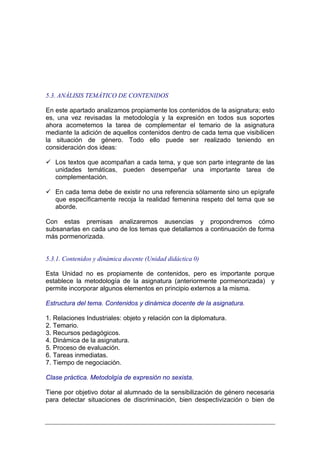 5.3. ANÁLISIS TEMÁTICO DE CONTENIDOS

En este apartado analizamos propiamente los contenidos de la asignatura; esto
es, una vez revisadas la metodología y la expresión en todos sus soportes
ahora acometemos la tarea de complementar el temario de la asignatura
mediante la adición de aquellos contenidos dentro de cada tema que visibilicen
la situación de género. Todo ello puede ser realizado teniendo en
consideración dos ideas:

   Los textos que acompañan a cada tema, y que son parte integrante de las
   unidades temáticas, pueden desempeñar una importante tarea de
   complementación.

   En cada tema debe de existir no una referencia sólamente sino un epígrafe
   que específicamente recoja la realidad femenina respeto del tema que se
   aborde.

Con estas premisas analizaremos ausencias y propondremos cómo
subsanarlas en cada uno de los temas que detallamos a continuación de forma
más pormenorizada.


5.3.1. Contenidos y dinámica docente (Unidad didáctica 0)

Esta Unidad no es propiamente de contenidos, pero es importante porque
establece la metodología de la asignatura (anteriormente pormenorizada) y
permite incorporar algunos elementos en principio externos a la misma.

Estructura del tema. Contenidos y dinámica docente de la asignatura.

1. Relaciones Industriales: objeto y relación con la diplomatura.
2. Temario.
3. Recursos pedagógicos.
4. Dinámica de la asignatura.
5. Proceso de evaluación.
6. Tareas inmediatas.
7. Tiempo de negociación.

Clase práctica. Metodolgía de expresión no sexista.

Tiene por objetivo dotar al alumnado de la sensibilización de género necesaria
para detectar situaciones de discriminación, bien despectivización o bien de
 