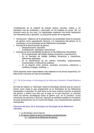 invisibilización en el material de estudio (textos, apuntes, vídeos...), en
expresión oral de profesores y alumnado, en los trabajos en grupo, etc. La
duración sería de una hora. La metodología mediante una breve explicación
con transparencias y ejemplos. La estructura puede ser la siguiente:

   Introducción. Objetivos de la presentación (la sensibilidad sobre la situación
   de género como capacitación técnica) y la importancia del género en la
   sociología y en la Sociología de las Relaciones Industriales.
   Formas de la discriminación de género:
       o Despectivización. Ejemplos.
       o Invisibilización. Ejemplos y adivinanzas.
   Importancia de la sensibilidad de género en las Relaciones Industriales:
       o En la organización del trabajo (trabajo productivo y reproductivo).
       o En el mercado de trabajo (trabajos femeninos y masculinos,
          diferencias salariales).
       o En la identificación de los actores: sindicatos, organizaciones
          empresariales e instituciones públicas.
       o En la relación entre actores: acuerdos (convenios colectivos) y
          conflictos (huelgas, mobbing...).

Estos aspectos serán desarrollados más adelante en los temas específicos. En
este primer momento se trata de sensibilizar.


5.3.2. De la Sociología a la Sociología de las Relaciones Laborales (Unidad Didáctica
1)

Se trata de realizar un “aterrizaje” desde la Sociología General que se cursa en
primer curso hasta lo que propiamente es la Sociología de las Relaciones
Industriales o Laborales. En este tema no se hace ninguna mención al aspecto
del género, y podría muy bien ser el lugar en el que introducir un resumen
sobre las teorías sociológicas sobre el género que, de lo contrario, nunca
conocerían los alumnos y alumnas. Siempre se intentaría resaltar la vinculación
de esas teorizaciones con el mundo del trabajo. (Las incorporaciones aparecen
subrayadas).

Estructura del tema: De la Sociología a la Sociología de las Relaciones
Laborales

       1· La Sociología como Ciencia
       2· El género desde la teoría sociológica contemporánea:
              2·1· Teorías de la diferencia de género:
 