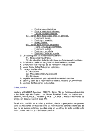 • Explicaciones biológicas.
                     • Explicaciones institucionales.
                     • Teorías sociopsicológicas.
              2·3· Teorías de la desigualdad entre los géneros.
                     • Feminismo liberal.
                     • Feminismo marxista.
                     • Marx y Engels.
              2·4· Teorías de la opresión de género.
                     • Teoría feminista psicoanalítica.
                     • Feminismo radical.
                     • Feminismo socialista.
                     • Feminismo de la tercera ola.
      2.- La Sociología de las Relaciones Industriales
              2.1.- Relaciones Industriales
              2.2.- La Identidad de la Sociología de las Relaciones Industriales
      3.- El Desarrollo de la Sociología de las Relaciones Industriales
      4.- El Futuro de la Sociología de las Relaciones Industriales
      5.- Marco Social de las Relaciones Laborales
      6.- Los Agentes Sociales
              6.1.- El Estado
              6.2.- Organizaciones Empresariales
              6.3.- Sindicatos
      7.- Negociación Colectiva y Modelos de Relaciones Laborales
      8.- Estilos y fases de la Negociación Colectiva. Ruptura y Conflictividad
      9.- Modelos de Relaciones Industriales.

Clase práctica.

Lectura: MÍGUELEZ, Faustino y PRIETO, Carlos “De las Relaciones Laborales
a las Relaciones de Empleo: Una Nueva Realidad Social, un Nuevo Marco
Teórico”, en MÍGUELEZ, Faustino y PRIETO, Carlos (1999) Las relaciones de
empleo en España, Madrid, Siglo XXI.

En el texto también se abordan y analizan, desde la perspectiva de género,
tanto las relaciones productivas como las reproductivas, defendiendo la idea de
que no se pueden entender bien las unas sin las otras. En este sentido, este
texto cumple bien con lo objetivos propuestos.
 