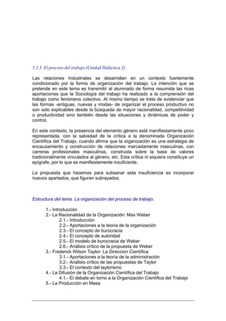 5.3.3. El proceso del trabajo (Unidad Didáctica 2)

Las relaciones Industriales se desarrollan en un contexto fuertemente
condicionado por la forma de organización del trabajo. La intención que se
pretende en este tema es transmitir al alumnado de forma resumida las ricas
aportaciones que la Sociología del trabajo ha realizado a la comprensión del
trabajo como fenómeno colectivo. Al mismo tiempo se trata de evidenciar que
las formas -antiguas, nuevas y mixtas- de organizar el proceso productivo no
son solo explicables desde la búsqueda de mayor racionalidad, competitividad
o productividad sino también desde las situaciones y dinámicas de poder y
control.

En este contexto, la presencia del elemento género está manifiestamente poco
representada, con la salvedad de la crítica a la denominada Organización
Científica del Trabajo, cuando afirma que la organización es una estrategia de
encauzamiento y construcción de relaciones marcadamente masculinas, con
carreras profesionales masculinas, construida sobre la base de valores
tradicionalmente vinculados al género, etc. Esta crítica ni siquiera constituye un
epígrafe, por lo que es manifiestamente insuficiente.

La propuesta que hacemos para subsanar esta insuficiencia es incorporar
nuevos apartados, que figuran subrayados.



Estructura del tema. La organización del proceso de trabajo.

       1.- Introducción
       2.- La Racionalidad de la Organización: Max Weber
               2.1.- Introducción
               2.2.- Aportaciones a la teoría de la organización
               2.3.- El concepto de burocracia
               2.4.- El concepto de autoridad
               2.5.- El modelo de burocracia de Weber
               2.6.- Análisis crítico de la propuesta de Weber
       3.- Frederick Wilson Taylor: La Direccion Científica
               3.1.- Aportaciones a la teoría de la administración
               3.2.- Análisis crítico de las propuestas de Taylor
               3.3.- El contexto del taylorismo
       4.- La Difusión de la Organización Científica del Trabajo
               4.1.- El debate en torno a la Organización Científica del Trabajo
       5.- La Producción en Masa
 