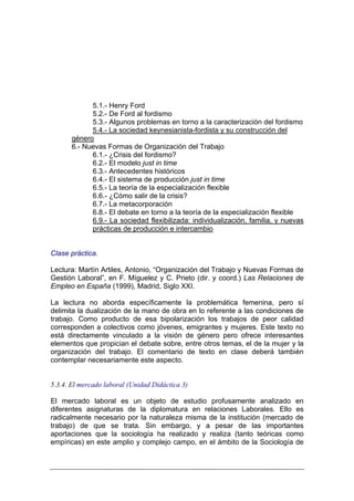 5.1.- Henry Ford
             5.2.- De Ford al fordismo
             5.3.- Algunos problemas en torno a la caracterización del fordismo
             5.4.- La sociedad keynesianista-fordista y su construcción del
       género
       6.- Nuevas Formas de Organización del Trabajo
             6.1.- ¿Crisis del fordismo?
             6.2.- El modelo just in time
             6.3.- Antecedentes históricos
             6.4.- El sistema de producción just in time
             6.5.- La teoría de la especialización flexible
             6.6.- ¿Cómo salir de la crisis?
             6.7.- La metacorporación
             6.8.- El debate en torno a la teoría de la especialización flexible
             6.9.- La sociedad flexibilizada: individualización, familia, y nuevas
             prácticas de producción e intercambio


Clase práctica.

Lectura: Martín Artiles, Antonio, “Organización del Trabajo y Nuevas Formas de
Gestión Laboral”, en F. Míguelez y C. Prieto (dir. y coord.) Las Relaciones de
Empleo en España (1999), Madrid, Siglo XXI.

La lectura no aborda específicamente la problemática femenina, pero sí
delimita la dualización de la mano de obra en lo referente a las condiciones de
trabajo. Como producto de esa bipolarización los trabajos de peor calidad
corresponden a colectivos como jóvenes, emigrantes y mujeres. Este texto no
está directamente vinculado a la visión de género pero ofrece interesantes
elementos que propician el debate sobre, entre otros temas, el de la mujer y la
organización del trabajo. El comentario de texto en clase deberá también
contemplar necesariamente este aspecto.


5.3.4. El mercado laboral (Unidad Didáctica 3)

El mercado laboral es un objeto de estudio profusamente analizado en
diferentes asignaturas de la diplomatura en relaciones Laborales. Ello es
radicalmente necesario por la naturaleza misma de la institución (mercado de
trabajo) de que se trata. Sin embargo, y a pesar de las importantes
aportaciones que la sociología ha realizado y realiza (tanto teóricas como
empíricas) en este amplio y complejo campo, en el ámbito de la Sociología de
 