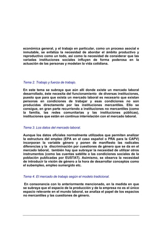 económica general, y el trabajo en particular, como un proceso asocial e
inmutable, se enfatiza la necesidad de abordar el ámbito productivo y
reproductivo como un todo, así como la necesidad de considerar que las
variadas instituciones sociales influyen de forma poderosa en la
actuación de las personas y modelan la vida cotidiana.




Tema 2. Trabajo y fuerza de trabajo.

En este tema se subraya que aún allí donde existe un mercado laboral
desarrollado, éste necesita del funcionamiento de diversas instituciones,
puesto que para que exista un mercado laboral es necesario que existan
personas en condiciones de trabajar y esas condiciones no son
producidas directamente por las instituciones mercantiles. Ello se
consigue, en gran parte recurriendo a instituciones no mercantiles (como
la familia, las redes comunitarias y las instituciones públicas),
instituciones que están en continua interrelación con el mercado laboral.


Tema 3. Los datos del mercado laboral.

Aunque los datos oficiales normalmente utilizados que permiten analizar
la estructura del empleo (EPA en el caso español o PRA para la CAPV)
incorporan la variable género y ponen de manifiesto las radicales
diferencias y la discriminación por cuestiones de género que se da en el
mercado laboral, también hay que subrayar la necesidad de utilizar otros
instrumentos (como las cuentas satélite o las condiciones sociales de la
población publicadas por EUSTAT). Asimismo, se observa la necesidad
de introducir la visión de género a la hora de desarrollar conceptos como
el subempleo, empleo sumergido etc.


Tema 4. El mercado de trabajo según el modelo tradicional.

 En consonancia con lo anteriormente mencionado, en la medida en que
se subraya que el espacio de la producción y de la empresa no es el único
espacio relevante en el mundo laboral, se analiza el papel de los espacios
no mercantiles y las cuestiones de género.
 