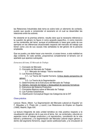 las Relaciones Industriales éste tema es sobre todo un elemento de contexto,
puesto que ayuda a comprender el escenario en el cual se desarrollan las
relaciones entre los actores.

No obstante en la premisa anterior, resulta claro que la necesaria referencia a
la cuestión de género no figura ni como epígrafe específico, ni como mención
en los contenidos del tema, aunque el profesorado sí basa gran parte de sus
ejemplos en las diferencias situacionales respecto del mercado de trabajo que
tienen como una de sus causas más señaladas la del género de la persona
empleable.

Que se puede y se debe hacer una mención, si acaso breve, a esta realidad es
algo evidente. En este sentido, proponemos complementar el temario con el
apartado que aparece subrayado.

Estructura del tema. El Mercado de Trabajo

      1.- Concepto de Mercado
      2.- Concepto de Mercado de Trabajo
             2.1.- Mercado de trabajo: Teoría neoclásica
      3.- Los Nuevos Enfoques
             3.1.- La Teoría del Capital Humano. Crítica desde perspectiva de
      género
             3.2.- La Teoría de la Segmentación
      4.- Determinantes de la Estructura del Mercado de Trabajo
      5.- Género, mercado de trabajo y desigualdad de opciones formativas
      6.- Estructura del Sistema Productivo
      7.- Conceptos Básicos sobre el Mercado de Trabajo
      8.- Las Fuentes Estadísticas
      9.- Clasificación Conceptual Según las Categorías de la OIT

Clase práctica.

Lectura: Recio, Albert, “La Segmentación del Mercado Laboral en España” en
F. Míguélez y C. Prieto (dir. y coord.) Las Relaciones de Empleo en España
(1999), Madrid, Siglo XXI.

La lectura integrante de esta unidad temática es más positiva respecto a la
visualización del género de lo que era el tema. Así, se contempla y abunda en
aspectos como el trabajo productivo y el reproductivo, conciliación de la vida
laboral y profesional, y la segmentación del Mercado Laboral según género y,
dentro del segmento femenino, según sector público/privado, y la vinculación el
 