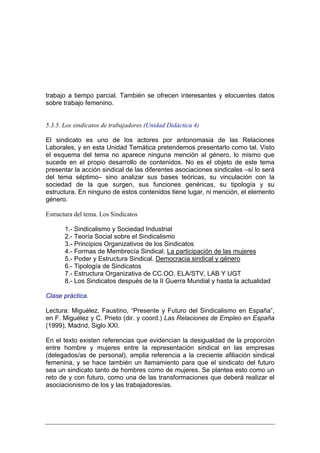 trabajo a tiempo parcial. También se ofrecen interesantes y elocuentes datos
sobre trabajo femenino.


5.3.5. Los sindicatos de trabajadores (Unidad Didáctica 4)

El sindicato es uno de los actores por antonomasia de las Relaciones
Laborales, y en esta Unidad Temática pretendemos presentarlo como tal. Visto
el esquema del tema no aparece ninguna mención al género, lo mismo que
sucede en el propio desarrollo de contenidos. No es el objeto de este tema
presentar la acción sindical de las diferentes asociaciones sindicales –sí lo será
del tema séptimo– sino analizar sus bases teóricas, su vinculación con la
sociedad de la que surgen, sus funciones genéricas, su tipología y su
estructura. En ninguno de estos contenidos tiene lugar, ni mención, el elemento
género.

Estructura del tema. Los Sindicatos

       1.- Sindicalismo y Sociedad Industrial
       2.- Teoría Social sobre el Sindicalismo
       3.- Principios Organizativos de los Sindicatos
       4.- Formas de Membrecía Sindical. La participación de las mujeres
       5.- Poder y Estructura Sindical. Democracia sindical y género
       6.- Tipología de Sindicatos
       7.- Estructura Organizativa de CC.OO, ELA/STV, LAB Y UGT
       8.- Los Sindicatos después de la II Guerra Mundial y hasta la actualidad

Clase práctica.

Lectura: Miguélez, Faustino, “Presente y Futuro del Sindicalismo en España”,
en F. Miguélez y C. Prieto (dir. y coord.) Las Relaciones de Empleo en España
(1999), Madrid, Siglo XXI.

En el texto existen referencias que evidencian la desigualdad de la proporción
entre hombre y mujeres entre la representación sindical en las empresas
(delegados/as de personal), amplia referencia a la creciente afiliación sindical
femenina, y se hace también un llamamiento para que el sindicato del futuro
sea un sindicato tanto de hombres como de mujeres. Se plantea esto como un
reto de y con futuro, como una de las transformaciones que deberá realizar el
asociacionismo de los y las trabajadores/as.
 
