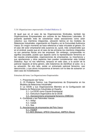 5.3.6. Organizaciones empresariales (Unidad Didáctica 5)

Al igual que en el caso de las Organizaciones Sindicales, también las
Organizaciones Empresariales son actores de las Relaciones Laborales. El
presente apartado trata de caracterizar estas asociaciones como actor
colectivo: sus miembros integrantes, ubicación teórica en los modelos de
Relaciones Industriales, organización en España y en la Comunidad Autónoma
Vasca. En ningún momento se hace referencia a nada vinculado al género. En
el caso del actor empresarial esta ausencia es, quizá, más comprensible que
en el sindical, puesto que en el caso de las primeras los miembros integrantes
no son personas físicas sino las empresas. Sin embargo, comprensible no
significa excusable, puesto que aspecto como la representación femenina en
las cúpulas empresariales, organizaciones de empresarias, su importancia y
sus aportaciones y otros aspectos bien pueden complementar esta Unidad
Didáctica. Aquí no nos referimos, tampoco en este caso, a la acción de la
patronal respecto al tema género, sólo trataremos de identificar al actor, no a
su actuación. De otro lado, existe un entramado patronal femenino, casi
desconocido, y que ahora incorporamos al temario con la idea de subsanar un
claro caso de invisibilización.

Estructura del tema. Las Organizaciones Empresariales

       1.- Presentación del Tema
       2.- El Problema Teórico: Las Organizaciones de Empresarios en los
       Modelos de Relaciones Industriales
       3- La CEOE y sus Organizaciones Miembro en la Configuración del
       Sistema de Relaciones Industriales en España
              3.1.- La CEOE como Cúpula Empresarial
              3.2.- Estructura Organizativa de la CEOE
              3.3.- Asociacionismo empresarial femenino (OMEGA)
       4.- Confebask y las Patronales Vascas
              4.1.- Adegi
              4.2.- Cebek
              4.3.- Sea
       5.- Asociaciones de empresarias del País Vasco
              5.1.- FEDEP
              5.2.-AED (Bizkaia), APEGI (Gipuzkoa), AMPEA (Álava)
 