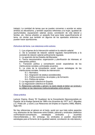 trabajo). La cantidad de temas que se pueden conveniar o acordar en estos
ámbitos es elevadísima, y también aspectos referentes a la mujer, igualdad de
oportunidades, equiparación salarial, acoso, conciliación de vida laboral y
familiar, etc. Hemos añadido un epígrafe final para tratar específicamente el
tema, sin olvidar que también en algunos de los apartados anteriores se
pueden hacer aportaciones.


Estructura del tema. Las relaciones entre actores.

      1.- Los orígenes de la intervención estatal en la relación salarial.
      2.- De la sociedad de relación salarial regulada mercantilmente a la
      sociedad de relación salarial políticamente regulada.
      3.- La aparición de los Estados del Bienestar.
      4.- Teoría neocorporativa: organización y planificación de intereses; el
      intercambio político.
      5.- Transición política y concertación social: expectativas de los
      interlocutores sociales y principales acuerdos.
      6.- La crisis de la concertación social: nuevas estrategias de los
      interlocutores sociales. Ámbitos de intervención:
             6.1.- Normativo.
             6.2.- Asignación de estatus sociolaborales.
             6.3.- Política económica, de empleo y de formación.
             6.4.- Política de rentas.
      7.- La negociación colectiva en España.
      8.- La negociación colectiva en Euskadi.
      9.- Relaciones Laborales y género: la visión desde el deber ser sindical y
      su reflejo en las relaciones institucionalizadas entre actores.


Clase práctica.

Lectura: Espina, Álvaro “El ‘Guadiana’ de la Concertación Neocorporatista en
España: de la Huelga General de 1988 a los Acuerdos de 1977” en F. Miguélez
y C. Prieto (dir. y coord.) Las Relaciones de Empleo en España (1999), Madrid,
Siglo XXI.

No hay referencias al género en el texto, quizá por que trata sobre aspectos
muy abstractos de las relaciones entre Estado, patronal y sindicatos (dialéctica
confrontación-concertación,      estrategias      sindicales       y     acuerdos
interconfederales...). Sin embargo, los sindicatos sí pueden desarrollar
estrategias para el fomento de la igualdad salarial, conciliación de vida laboral y
 