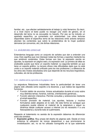 familiar, etc., que afectan señaladamente al trabajo (y vida) femenino. Es decir,
si a nivel macro el texto puede no recoger una visión de género, en el
desarrollo del tema no es excusable no hacerlo. Por eso se ha incluido un
apartado específico, ya comentado con anterioridad. Las otras lecturas
disponibles sobre el específico tema de las relaciones entre actores tampoco
abordan los contenidos que sobre la problemática de la mujer pudieran
derivarse (en convenios, etc.) de dichas relaciones.


5.4. ANÁLISIS DEL LENGUAJE

Entendemos lenguaje como un conjunto de señales que dan a entender una
cosa. Esto significa que nos interesan todas las formas y soportes mediante los
que emitimos contenidos. Estas formas son tres: la expresión escrita en
apuntes, la expresión en página web y la expresión oral. La primera de ellas es
analizable puesto que tiene un soporte material. La segunda también ya que
tiene un soporte gráfico. La tercera ofrece más dificultades dado que no está
unido a un soporte material unificado para los dos profesores ( a diferencia de
los otros dos modos estudiados) sino que depende de los recursos lingüísticos,
culturales, etc de los profesores.


5.4.1. Análisis de la expresión en la página web

La asignatura Relaciones Industriales tiene la particularidad de tener una
página web utilizada como soporte a la docencia, y que realiza las siguientes
funciones:
       Función tablón de anuncios. Avisos actualizados durante el curso sobre
       muy distintos temas, horarios, tutorías, orientaciones genéricas...
       Función atención interactiva. Permite consultas y aclaraciones mediante
       el email específico.
       Función provisión de material. Los apuntes, lecturas y muchos
       formularios están alojados en la web. De esta forma se consigue que
       cualquiera pueda obtener el material de la asignatura y seguir su
       dinámica desde cualquier acceso a internet (no es necesario ir a una
       fotocopistería) y durante todo el cuatrimestre.

Respecto al tratamiento no sexista de la expresión debemos de diferenciar
entre dos ámbitos:
   Expresión gráfica. Muy propia del diseño de páginas web. Desde el inicio
   evitamos la utilización de iconos despectivos o que promovieran la
   invisibilización; así, no se ha utilizado iconografía en la que solamente
 