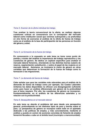 Tema 5. Examen de la oferta individual de trabajo.

Tras analizar la teoría convencional de la oferta, se realizan algunas
cuestiones críticas en consonancia con la concepción del mercado
laboral como institución social que venimos subrayando y se profundiza
en otra forma de acercarse al análisis de la oferta de fuerza de trabajo
como es el análisis de la tasa de participación de las personas en función
del género y edad.



Tema 6. La formación de la fuerza de trabajo.

En consonancia a lo expuesto en este tema se toma como punto de
partida y núcleo del análisis la importancia del trabajo reproductivo y las
cuestiones de género. Se dedica un capítulo específico para analizar el
mercado laboral femenino, ahondando en las distintas teorías (salario de
reserva, segmentación substitución...) sobre el papel de las mujeres en el
mercado laboral. Asimismo, se incorpora la visión de género en otras
variables que determinan la formación de la fuerza de trabajo como la
formación o las migraciones.


Tema 7. La demanda de fuerza de trabajo.

Cabe señalar que para las variables más relevantes para el análisis de la
demanda de fuerza de trabajo como por ejemplo, los Costes Laborales
Unitarios los datos disponibles no ofrecen una desagregación suficiente
como para hacer un análisis diferenciado por género de la profundidad
que el tema requiere. Por ello, las cuestiones de género se incorporan,
fundamentalmente, en el análisis de las diferencias salariales y su
relación con la productividad.

Tema 8. Desequilibrios en el mercado laboral.

En este tema se aborda el problema del paro desde una perspectiva
general, profundizando en los distintos tipos de paro y teorías sobre el
paro. La perspectiva de género se incorpora sobre todo en el apartado
dedicado a las políticas de empleo, y más concretamente, mediante el
análisis y puesta en común de acciones concretas de fomento de empleo
femenino llevadas a cabo en el ámbito local (municipio o mancomunidad).
 