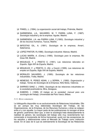 FINKEL, L. (1994). La organización social del trabajo, Pirámide, Madrid.
       GARMENDIA, J.A., NAVARRO, M. Y PARRA LUNA, F. (1987).
       Sociología industrial y de la empresa. Aguilar, Madrid.
       GARMENDIA, J.A. eta PARRA LUNA, F.(1993). Sociología industrial y
       de los recursos humanos, Taurus, Madrid.
       INFESTAS GIL, A. (1991). Sociología de la empresa, Amaní,
       Salamanca.
       LOPEZ PINTOR, R.(1986). Sociología industrial. Alianza, Madrid.
       LUCAS MARÍN, A. (Comp.) (1995). Sociología para la empresa, Mc
       Graw Hill, Madrid.
       MIGUELEZ, F. y PRIETO C. (1991). Las relaciones laborales en
       España. Siglo XXI de España, Madrid.
       MÍGUELEZ, F. y PRIETO, C. (Dir. y Coord.) (1999). Las relaciones de
       empleo en España, Siglo XXI de España, Madrid.
       MORALES NAVARRO, J. (1995). Sociología de las relaciones
       Industriales, Trotta, Madrid.
       NEMESIO, R, PEREZ ADAN, J. y SERRA, 1. (1992). Organización y
       trabajo, Temas de Sociología de la Empresa. NAU libres, Valencia.
       SARRIES SANZ, L. (1993). Sociología de las relaciones industriales en
       la sociedad postmoderna, Mira, Zaragoza.
       ZUBERO, I. (1998). El trabajo en la sociedad: manual para una
       sociología del trabajo, Universidad del País Vasco, Bilbao.

5.5.2. Breve comentario

La bibliografía disponible no es exclusivamente de Relaciones Industriales. Ello
es así porque las muy elaboradas Sociología del Trabajo, de las
Organizaciones, de la Empresa, de los Recursos Humanos y otras se solapan
entre sí y con aquella. La mayor parte de las publicaciones no recogen el tema
de género; podríamos decir que, si bien la sociología trata destacadamente la
realidad de género, las sociologías del trabajo sólo muy recientemente han
comenzado a incorporarla de forma transversal, quizá con las excepciones de
los estudios y elaboraciones sobre el Mercado de Trabajo como institución
social. En el caso de lo que es estrictamente la Sociología de las Relaciones
 