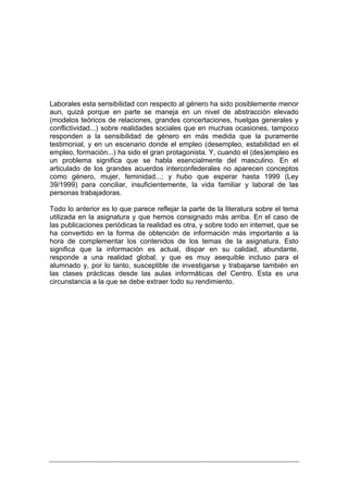Laborales esta sensibilidad con respecto al género ha sido posiblemente menor
aun, quizá porque en parte se maneja en un nivel de abstracción elevado
(modelos teóricos de relaciones, grandes concertaciones, huelgas generales y
conflictividad...) sobre realidades sociales que en muchas ocasiones, tampoco
responden a la sensibilidad de género en más medida que la puramente
testimonial, y en un escenario donde el empleo (desempleo, estabilidad en el
empleo, formación...) ha sido el gran protagonista. Y, cuando el (des)empleo es
un problema significa que se habla esencialmente del masculino. En el
articulado de los grandes acuerdos interconfederales no aparecen conceptos
como género, mujer, feminidad...; y hubo que esperar hasta 1999 (Ley
39/1999) para conciliar, insuficientemente, la vida familiar y laboral de las
personas trabajadoras.

Todo lo anterior es lo que parece reflejar la parte de la literatura sobre el tema
utilizada en la asignatura y que hemos consignado más arriba. En el caso de
las publicaciones periódicas la realidad es otra, y sobre todo en internet, que se
ha convertido en la forma de obtención de información más importante a la
hora de complementar los contenidos de los temas de la asignatura. Esto
significa que la información es actual, dispar en su calidad, abundante,
responde a una realidad global, y que es muy asequible incluso para el
alumnado y, por lo tanto, susceptible de investigarse y trabajarse también en
las clases prácticas desde las aulas informáticas del Centro. Esta es una
circunstancia a la que se debe extraer todo su rendimiento.
 