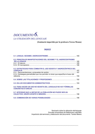 DOCUMENTO                                   6.
LA UTILIZACIÓN DEL LENGUAJE
                                                  (Seminario impartido por la profesora Teresa Meana)


                                                                 ÍNDICE


6.1. LENGUA. SEXISMO. ANDROCENTRISMO................................................................ 180

6.2. PRINCIPALES MANIFESTACIONES DEL SEXISMO Y EL ANDROCENTRISMO
EN LA LENGUA.................................................................................................................. 185
6.2.1. El silencio ................................................................................................................... 185
6.2.2. El menosprecio........................................................................................................... 186

6.3. ESTRATEGIAS PARA COMBATIR EL USO SEXISTA Y ANDROCÉNTRICO DEL
LENGUAJE .......................................................................................................................... 187
6.3.1. Recomendaciones y propuestas de cambio .............................................................. 187
6.3.2. Estrategias gramaticales que nos permiten no tener que especificar el sexo del
referente ............................................................................................................................... 190

6.4. SOBRE LAS TITULACIONES Y PROFESIONES ....................................................... 192

6.5. EN LOS DOCUMENTOS ADMINISTRATIVOS ........................................................... 193

6.6. PARA HACER UN USO NO SEXISTA DEL LENGUAJE NO HAY FÓRMULAS
CONCRETAS O ÚNICAS .................................................................................................... 194

6.7. INTEGRAR QUE LA MITAD DE LA POBLACIÓN NO PUEDE SER UN
COLECTIVO, GRUPO APARTE O MINORÍA..................................................................... 196

6.8. COMBINACIÓN DE VARIAS POSIBILIDADES .......................................................... 196




                                                                   Seminario sobre la utilización del lenguaje
                                                              Escuela Universitaria de Relaciones Laborales
                                      Impartición del seminario y elaboración del documento: Teresa Meana
 