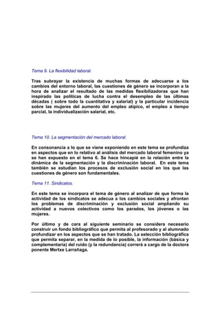 Tema 9. La flexibilidad laboral.

Tras subrayar la existencia de muchas formas de adecuarse a los
cambios del entorno laboral, las cuestiones de género se incorporan a la
hora de analizar el resultado de las medidas flexibilizadoras que han
inspirado las políticas de lucha contra el desempleo de las últimas
décadas ( sobre todo la cuantitativa y salarial) y la particular incidencia
sobre las mujeres del aumento del empleo atípico, el empleo a tiempo
parcial, la individualización salarial, etc.




Tema 10. La segmentación del mercado laboral.

En consonancia a lo que se viene exponiendo en este tema se profundiza
en aspectos que en lo relativo al análisis del mercado laboral femenino ya
se han expuesto en el tema 6. Se hace hincapié en la relación entre la
dinámica de la segmentación y la discriminación laboral. En este tema
también se estudian los procesos de exclusión social en los que las
cuestiones de género son fundamentales.

Tema 11. Sindicatos.

En este tema se incorpora el tema de género al analizar de que forma la
actividad de los sindicatos se adecua a los cambios sociales y afrontan
los problemas de discriminación y exclusión social ampliando su
actividad a nuevos colectivos como los parados, los jóvenes o las
mujeres.

Por último y de cara al siguiente seminario se considera necesario
construir un fondo bibliográfico que permita al profesorado y al alumnado
profundizar en los aspectos que se han tratado. La selección bibliográfica
que permita separar, en la medida de lo posible, la información (básica y
complementaria) del ruido (y la redundancia) correrá a cargo de la doctora
ponente Mertxe Larrañaga.
 