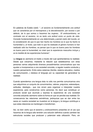 En palabras de Eulalia Lledó: “...el sexismo es fundamentalmente una actitud
que se caracteriza por el menosprecio y la desvalorización, por exceso o por
defecto, de lo que somos o hacemos las mujeres... El androcentrismo, en
contraste con el sexismo, no es tanto una actitud como un punto de vista.
Consiste fundamentalmente en una determinada y parcial visión del mundo, en
la consideración de que lo que han hecho los hombres es lo que ha hecho la
humanidad o, al revés, que todo lo que ha realizado el género humano lo han
realizado sólo los hombres, es pensar que lo que es bueno para los hombres
es bueno para la humanidad, es creer que la experiencia masculina incluye y
es la medida de las experiencias humanas”.


La lengua es asimismo el medio a través del cual aprehendemos la realidad.
Desde que crecemos, mediante la relación que establecemos con otras
personas vamos adquiriendo diversos procedimientos comunicativos que nos
ayudan a incorporarnos a una sociedad concreta, a regular nuestra conducta y
nuestro pensamiento. Entre estos sistemas (familia, sistema educativo, medios
de comunicación...) destaca el lenguaje por su capacidad de generalizar la
realidad.


Cuando aprendemos una lengua ésta no sólo nos permite comunicarnos sino
que adquirimos un conjunto de conocimientos, valores, prejuicios, estereotipos,
actitudes, ideología... que nos sirven para organizar e interpretar nuestra
experiencia, para construirnos como personas. Es decir que constituye un
producto social que acumula y expresa la experiencia de una sociedad
concreta actuando asimismo sobre la forma en que se percibe esa realidad. En
consecuencia las relaciones asimétricas, jerárquicas que se dan entre los
sexos en nuestra sociedad se muestran en la lengua y la lengua contribuye a
que estas relaciones se mantengan o transformen.


Así, es bien cierto que el sexismo y androcentrismo presentes en el uso que
hacemos de la lengua sólo tendrán una solución definitiva cuando cambien las
estructuras sociales que producen y potencian esta utilización. Pero, sin
 