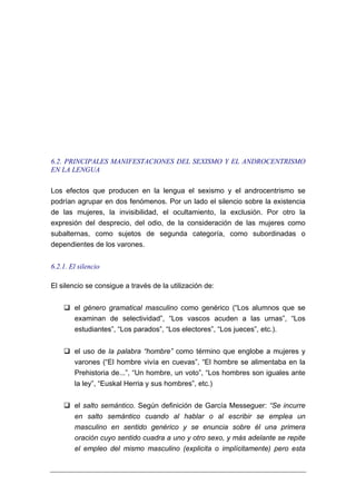 6.2. PRINCIPALES MANIFESTACIONES DEL SEXISMO Y EL ANDROCENTRISMO
EN LA LENGUA

Los efectos que producen en la lengua el sexismo y el androcentrismo se
podrían agrupar en dos fenómenos. Por un lado el silencio sobre la existencia
de las mujeres, la invisibilidad, el ocultamiento, la exclusión. Por otro la
expresión del desprecio, del odio, de la consideración de las mujeres como
subalternas, como sujetos de segunda categoría, como subordinadas o
dependientes de los varones.


6.2.1. El silencio

El silencio se consigue a través de la utilización de:


        el género gramatical masculino como genérico (“Los alumnos que se
        examinan de selectividad”, “Los vascos acuden a las urnas”, “Los
        estudiantes”, “Los parados”, “Los electores”, “Los jueces”, etc.).


        el uso de la palabra “hombre” como término que englobe a mujeres y
        varones (“El hombre vivía en cuevas”, “El hombre se alimentaba en la
        Prehistoria de...”, “Un hombre, un voto”, “Los hombres son iguales ante
        la ley”, “Euskal Herria y sus hombres”, etc.)


        el salto semántico. Según definición de García Messeguer: “Se incurre
        en salto semántico cuando al hablar o al escribir se emplea un
        masculino en sentido genérico y se enuncia sobre él una primera
        oración cuyo sentido cuadra a uno y otro sexo, y más adelante se repite
        el empleo del mismo masculino (explicita o implícitamente) pero esta
 